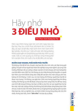 TÂM TÌNH NHẮN GỞI 53

Hãy nhớ
3 ĐIỀU NHỎ
ThS. Phan Trịnh Hoàng Dạ Thy
Hôm nay, thêm hàng ngàn tân sinh viên ngày nào của
Đại học Hoa Sen chính thức trở thành tân cử nhân. Từ
đây, các bạn sẽ bắt đầu một hành trình mới- hành trình
lập nghiệp- như tôi của 7 năm về trước. Với chặng đường
không quá ngắn và cũng không quá dài này, niềm vui có,
nước mắt có, vinh quang có, thất bại cũng không phải
là ít của bản thân, tôi muốn chia sẻ đôi điều với các bạn.
Muốn chạy nhanh, phải nhìn phía trước
Tôi không nhớ đã kể câu chuyện này bao lần cho sinh viên các lớp trong giờ
giảng. Chuyện về hai người bạn thân tốt nghiệp cùng một ngành, tại cùng một
trường. Một bạn rất vui sướng vì được vào làm ở một công ty với mức lương khá
của thời điểm năm 2007 là 3.5tr/tháng và cảm thấy không hài lòng lắm vì người
bạn thân của mình đã bỏ công việc ở đây để vào làm cho một công ty với mức
lương chỉ 2tr/tháng. 3 năm sau, từ mức lương 2tr/tháng, người bạn ấy đã có
được mức lương 11tr/tháng, cao gấp hơn 2 lần mức lương người bạn kia đang
hưởng (5tr/tháng) sau khi đã được công ty lựa chọn sang Châu Âu để học nâng
cao trình độ trong 6 tháng. Các bạn sẽ đặt ra câu hỏi, tại sao người bạn kia lại
làm việc một việc tưởng chừng như không thể, đó là được tăng lương hơn 5 lần
chỉ sau 3 năm là việc? Dĩ nhiên, đó là một sự cố gắng không ngừng nghỉ của bản
thân bạn ấy, một sự nghiêm túc, có trách nhiệm trong từng công việc dù nhỏ
nhất, nhưng trên hết, chính “tầm nhìn” mà bạn ấy có được.

 