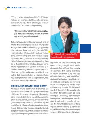 54 BẢN TIN HOA SEN - THÁNG 12/2013

“Công ty sẽ trả lương bao nhiêu?”- Đó là câu
hỏi của tất cả chúng ta khi nộp hồ sơ tuyển
dụng. Nhưng liệu đó có phải là yếu tố quan
trọng nhất? Carlo Oletta từng nói rằng:
“Nếu làm việc vì tiền thì tiền sẽ không bao
giờ đến như bạn mong muốn. Hãy làm
việc vì tình yêu, tiền sẽ tự đến”.
Tình yêu hay sự đam mê ấy của bạn xuất phát từ
những thích thú riêng của bản thân nhưng cũng
không thể tách rời khỏi yếu tố được gói gọn trong
bốn chữ quen thuộc “môi trường làm việc”. Một
môi trường làm việc thân thiện, cạnh tranh công
bằng, có nhiều cơ hội phát triển bản thân sẽ giúp
bạn nâng cao được trình độ và nhờ vậy, sức cống
hiến của bạn sẽ gia tăng, tiền lương cũng theo
đó sẽ được tăng thêm. Tiền bạc rất quan trọng,
nhưng việc cân nhắc để lựa chọn một công ty có
nhiều cơ hội thăng tiến sẽ còn quan trọng hơn.
Như một người chạy bộ, nếu bạn chỉ mãi nhìn
xuống dưới chân mình, bạn sẽ vấp ngã, nhưng
nếu hướng tầm mắt nhìn xa về phía trước, một
cách tự tin, bạn sẽ chạy rất nhanh.
Họ có gì, cần gì và tôi đang ở đâu?
Như đa số những bạn trẻ mới đi làm khác, các
bạn sẽ rất hăm hở được bắt tay ngay vào những
nhiệm vụ được giao tại công ty. Nhưng đây
cũng chính là thời điểm mà các bạn vì niềm
phấn khích của mình, dễ bỏ quên việc dành thời
gian trong những tuần đầu tại nơi làm việc để
tìm hiểu thật đầy đủ về nơi mà ta phải trải qua
ít nhất 8 tiếng/ngày. Tôi cũng từng như thế, đã
từng làm việc theo quán tính cho đến khi không
đạt được những mong đợi của bản thân thì mới

ThS. Phan Trịnh Hoàng Dạ Thy
Ảnh: Do nhân vật cung cấp
giật mình. Rõ ràng tôi đã không biết
người ta đang cần gì ở tôi và tôi đã,
đang đạt được điều gì. Mỗi công ty
đều có những định hướng, chiến lược,
kế hoạch phát triển cũng như đặc
điểm văn hóa riêng. Việc bạn hiểu rõ
những điều này cũng có nghĩa là bạn
sẽ biết được những yêu cầu và mong
muốn của công ty cũng như bộ phận
mà bạn đang làm việc. Từ đó, bạn sẽ
xác định được trình độ, năng lực của
bản thân để biết bạn cần bổ sung
những gì. Có như vậy, bạn mới định
hướng được, biết những việc bạn cần
phải làm và những yêu cầu mà bạn
cần đạt được. Khi đã tìm được sự đồng
điệu giữa mình và công ty, bạn sẽ lập
một kế hoạch cho bản thân rõ ràng và
tự tin hơn khi biến nó thành hiện thực.

 