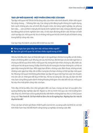 TÂM TÌNH NHẮN GỞI 55

Tạo lập mối quan hệ - một phần công việc của bạn
Tạo lập mối quan hệ? Đó là chỉ là công việc của nhân viên kinh doanh, nhân viên quan
hệ công chúng…? Không hẳn vậy. Các công ty khi đăng tuyển thông tin tuyển dụng,
bên cạnh những yêu cầu về trình độ chuyên môn, kỹ năng nghề nghiệp, tác phong
làm việc,… còn có thêm một yếu tố nữa là: kinh nghiệm làm việc. Công ty đòi hỏi người
lao động phải có kinh nghiệm làm việc, vì nếu bạn đã từng đi làm việc thì bạn sẽ biết
cách tạo lập các mối quan hệ. Và có những mối quan hệ tốt chính là yếu tố thành công
trong bất kỳ công việc nào.
Các bạn hãy thử dành vài phút để trả lời hai câu hỏi:
Hàng ngày bạn giao tiếp, làm việc với bao nhiêu người?
Bạn còn giữ mối quan hệ với bao nhiêu người trong số đó?
Với câu hỏi đầu tiên, bạn sẽ thấy bất ngờ vì số người bạn nhớ lại trong đầu sẽ rất nhiều,
thậm chí không đếm xuể. Nhưng với câu hỏi thứ hai, đôi khi bạn sẽ còn bất ngờ hơn vì
chúng ta đã bỏ qua khá nhiều mối quan hệ, trong khi bản thân chúng ta, đều biết các
mối quan hệ rất quan trọng. Vì đây chính là yếu tố mang lại cho bạn thông tin, cơ hội và
gián tiếp mang lại tiền bạc. Mỗi ngày bạn đi làm, những cuộc điện thoại, những email,
những cuộc gặp trực tiếp, tất cả đều mang lại cho bạn những cơ hội tạo lập mối quan
hệ. Nhưng mối quan hệ không phải được tạo lập chỉ qua một hay hai cuộc trò chuyện
mà còn cần có thời gian để duy trì liên lạc, hỗ trợ và cộng tác. Do vậy, dù bận rộn thế
nào, bạn cũng đừng quên dành những khoảng thời gian cho việc kết nối các mối quan
hệ này như một phần công việc của bạn.
Trên đây chỉ là ba điều nho nhỏ gửi gắm đến các bạn, mong các bạn sẽ suy gẫm cho
quãng đường lập nghiệp sắp tới. Ngoài ra, khi tự mình trải qua các môi trường làm
việc thực tế, chính bạn sẽ là người phải đúc kết thêm những bài học thú vị. H.N.Casson
từng nói “Học hoài đi. Cái hại nhất ta làm cho ta là ngừng học. Ngừng học lúc nào là
thụt lùi lúc đó”.
Chúc các bạn sẽ luôn giữ được nhiệt huyết của trái tim, sự sáng suốt của khối óc và một
tinh thần ham học hỏi để thành công trong sự nghiệp và trong cuộc đời.

 