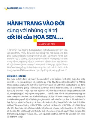 56 BẢN TIN HOA SEN - THÁNG 12/2013

HÀNH TRANG VÀO ĐỜI
cùng với những giá trị
cốt lõi của HOA SEN….
TS. Lương Văn Tám
4 năm miệt mài ở giảng đường đại học, chắc chắn các bạn sinh viên
vẫn còn thiếu nhiều điều cho một công việc mới đang chờ đón
phía trước, nhất là sự trải nghiệm thực tiễn . Với những người bạn
trẻ hôm nay ra trường, sắp mang trên vai mình những trách nhiệm
nặng nề nhưng cũng hết sức vinh hạnh về bản thân, gia đình và
xã hội, tôi có một vài suy nghỉ tản mạn về những giá trị cốt lõi của
Hoa Sen. Mong rằng các bạn hãy mang theo bên mình như là hành
trang vào đời để khi nào đó, các bạn hãy dừng lại và suy gẫm về nó.
Hiếu học, hiếu tri
Đất nước ta hiện đang vận hành theo nền kinh tế thị trường , kinh tế tri thức , hội nhập
quốc tế…. và trong vài năm tới, nước ta gia nhập đầy đủ vào cộng đồng kinh tế ASEAN,
khi đó các bạn lại phải đối mặt với sự cạnh tranh quyết liệt về tri thức của lực lượng lao động
các nước bạn láng giềng. Thế nên, bất cứ làm gì, ở đâu, ở địa vị nào sau khi ra trường, các
bạn cũng phải học , “ Học, học nữa, học mãi” như một bậc vĩ nhân đã từng dạy! Học từ sách
vở, đồng nghiệp, từ mọi người xung quanh… sự hiểu biết, vốn tri thức chuyên nghiệp có
được trong quá trình học tập, tích luỹ ắt sẽ giúp các bạn rất nhiều trong một thị trường cạnh
tranh lao động quyết liệt. Có những cụ già trên 60 tuổi vẫn còn học thạc sĩ, 72 tuổi vẫn còn
học đại học, vậy thì không lẽ gì các bạn chấp nhận và bằng lòng với vốn kiến thức ít ỏi ở bậc
đại học! Tất nhiên, không phải chỉ “ Hiếu học”, mà các bạn còn phải “ Hiếu tri”, phải thật sự
cầu tiến, ham hiểu biết, phải xem đó là một phần tất yếu của cuộc sống. Kém cỏi về tri thức
có thể dẫn đến sự không trung thực, tự ti và nếu như có chức, có quyền thì có thể dẫn đến
tham nhũng , lãng phí và quan liêu..! Một người có học thức, có trình độ luôn bản lĩnh, tự tin
và dễ thành công !

 