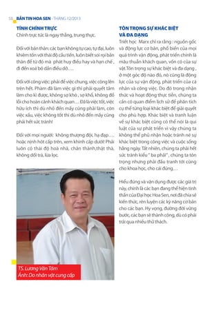 58 BẢN TIN HOA SEN - THÁNG 12/2013

Tính chính trực
Chính trực tức là ngay thẳng, trung thực.
Đối với bản thân: các bạn không tự cao, tự đại, luôn
khiêm tốn với thái độ cầu tiến, luôn biết soi rọi bản
thân để từ đó mà phát huy điều hay và hạn chế ,
đi đến xoá bỏ dần điều dở….
Đối với công việc: phải để việc chung, việc công lên
trên hết. Phàm đã làm việc gì thì phải quyết tâm
làm cho kì được, không sợ khó , sợ khổ, không đổ
lỗi cho hoàn cảnh khách quan… Đã là việc tốt, việc
hữu ích thì dù nhỏ đến mấy cũng phải làm, còn
việc xấu, việc không tốt thì dù nhỏ đến mấy cũng
phải hết sức tránh!
Đối với mọi người: không thượng đội, hạ đạp….
hoặc nịnh hót cấp trên, xem khinh cấp dưới! Phải
luôn có thái độ hoà nhã, chân thành,thật thà,
không dối trá, lừa lọc.

Tôn trọng sự khác biệt
và đa dạng
Triết học Marx chỉ ra rằng : nguồn gốc
và động lực cơ bản, phổ biến của mọi
quá trình vận động, phát triển chính là
mâu thuẫn khách quan, vốn có của sự
vật.Tôn trọng sự khác biệt và đa dạng ,
ở một góc độ nào đó, nó cũng là động
lực của sự vận động, phát triển của cá
nhân và công việc. Do đó trong nhận
thức và hoạt động thực tiễn, chúng ta
cần có quan điểm lịch sử để phân tích
cụ thể từng loại khác biệt để giải quyết
cho phù hợp. Khác biệt và tranh luận
về sự khác biệt cũng có thể nói là qui
luật của sự phát triển vì vậy chúng ta
không thể phủ nhận hoặc tránh né sự
khác biệt trong công việc và cuộc sống
hằng ngày. Tất nhiên, chúng ta phải hết
sức tránh kiểu “ ba phải” , chúng ta tôn
trọng nhưng phải đấu tranh tới cùng
cho khoa học, cho cái đúng…
Hiểu đúng và vận dụng được các giá trị
này, chính là các bạn đang thể hiện tinh
thần của Đại học Hoa Sen, nơi đã chia sẻ
kiến thức, rèn luyện các kỹ năng cơ bản
cho các bạn. Hy vọng, đường đời vững
bước, các bạn sẽ thành công, dù có phải
trải qua nhiều thử thách.

TS. Lương Văn Tám
Ảnh: Do nhân vật cung cấp

 