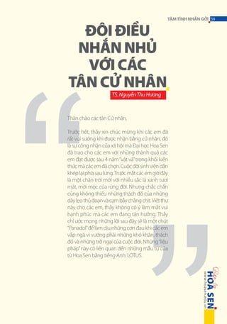 ĐÔI ĐIỀU
NHẮN NHỦ
VỚI CÁC
TÂN CỬ NHÂN

TÂM TÌNH NHẮN GỞI 59

TS. Nguyễn Thu Hương

Thân chào các tân Cử nhân,
Trước hết, thầy xin chúc mừng khi các em đã
rất vui sướng khi được nhận bằng cử nhân, đó
là sự công nhận của xã hội mà Đại học Hoa Sen
đã trao cho các em với những thành quả các
em đạt được sau 4 năm “vật vã” trong khối kiến
thức mà các em đã chọn. Cuộc đời sinh viên dần
khép lại phía sau lưng. Trước mắt các em giờ đây
là một chân trời mới với nhiều sắc lá xanh tươi
mát, mời mọc của rừng đời. Nhưng chắc chắn
cũng không thiếu những thách đố của những
dây leo thủ đoạn và cạm bẫy chằng chịt. Viết thư
này cho các em, thầy không có ý làm mất vui
hạnh phúc mà các em đang tận hưởng. Thầy
chỉ ước mong những lời sau đây sẽ là một chút
“Panadol” để làm dịu những cơn đau khi các em
vấp ngã vì vướng phải những khó khăn, thách
đố và những trở ngại của cuộc đời. Những “liệu
pháp” này có liên quan đến những mẫu tự của
từ Hoa Sen bằng tiếng Anh: LOTUS.

 