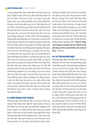 6 BẢN TIN HOA SEN - THÁNG 12/2013

cùng những hiểu biết nhất định về công việc mà
bạn sẽ đảm nhận. Để có các yếu tố đó bạn phải nỗ
lực và khẩn trương tích lũy, rèn luyện ngay khi
bước chân vào giảng đường chứ không đợi đến
khi gần mãn khóa đào tạo, dù có “vắt chân lên cổ
mà chạy” cũng không sao đáp ứng nổi. Một thực tế
không thể phủ nhận là những sinh viên nào học
tập xuất sắc, có quá trình tham gia tích cực các
hoạt động công tác xã hội, đoàn thể trong giảng
đường đều dễ dàng lọt vào “mắt xanh” của các nhà
tuyển dụng và luôn tự tin gặt hái nhiều thuận lợi,
hanh thông, thành công ngay từ những ngày đầu
mới đặt chân lên con đường khởi nghiệp. Không ít
sinh viên sợ mất thời gian, sợ phân tán tư duy,
tư tưởng nên rất ngại tham gia các hoạt động xã
hội, hoạt động của Đoàn, của lớp. Hậu quả các sinh
viên này tỏ ra rất lúng túng, thiếu hẳn sự mạnh
dạn, tự tin cùng các kỹ năng tổ chức, thích nghi khi
bắt đầu tiếp cận công việc được giao. Vì thế, để
chuẩn bị tốt cho việc vào đời, mỗi sinh viên không
thể không nghiêm túc, chủ động, tích cực trong
việc học tập mỗi ngày cùng với việc tham gia các
hoạt động ngoài giảng đường. Và đừng quên,
trước khi đến với công việc mà mình được tiếp
nhận, hãy giành thời gian, tâm lực để tìm hiểu về
nó càng sâu, càng kỹ càng tốt. Hãy coi những việc
đó không bao giờ là sớm, nhưng cũng chẳng
bao giờ là muộn.
II. Chấp nhận thử thách
Những ngày mới tập đi, bất cứ một em bé nào
cũng chấp nhận việc ngã lên ngã xuống. “Vạn sự
khởi đầu nan” là vậy. Việc vào đời khởi nghiệp, một
bước ngoặt có ý nghĩa trọng đại trong việc quyết
định sự tồn tại của mỗi người, việc gặp khó trong
những ngày đầu là lẽ đương nhiên. Giữa việc học
và việc làm bao giờ cũng có một khoảng cách
không nhỏ. Có một thực tế đã được nhìn nhận:

không có nhiều sinh viên khi ra trường
tìm được công việc đúng ngành mình
đã học, đúng việc mình tâm đắc. Nếu
cứ “kén cá chọn canh” mãi sẽ vô tình để
vuột mất cơ hội việc làm. Vì vậy, trong
bước đường khởi nghiệp, ta nên chấp
nhận mọi thử thách, mọi gian khổ, mọi
sự kém may mắn kể cả hy sinh. “Lửa thử
vàng, gian nan thử sức”. Đừng nên quá
kỳ vọng vào sự may mắn, thuận lợi trên
đường khởi nghiệp. Bởi “Thành công
nào cũng có cái giá của nó. Thành công
dễ dàng chỉ là sự khởi đầu của một tai
họa”- S Bauvi
III. Tự tin khi đối mặt
Những ngày đầu mới đặt chân vào con
đường mưu sinh sau những tháng ngày
“mài đũng quần” trên ghế giảng đường,
sự tự tin là yếu tố quyết định giúp ta
nhanh chóng nắm bắt, làm chủ những
bước khởi nghiệp đầu đời. Gian nan, thử
thách nhiều khi đến khắc nghiệt luôn
đón đợi ta trong hành trình khởi nghiệp.
Nếu không tỉnh táo, tự tin ta sẽ mất đi
sự sáng suốt và sẽ rơi vào trạng thái bối
rối, bí bách, không sao tìm ra cách giải
quyết trong khi công việc đặt ra cho
ta ngàn muôn những bài toán khó. Tự
tin, vì thế đã luôn là không gian tâm lý
lý tưởng giúp ta hình thành ý thức tự
lực, tạo nên nghị lực và ý chí “thép” để ta
vượt qua chính mình, làm chủ giai đoạn
khởi nghiệp đầu đời đầy ngỡ ngàng và
thách đố.

 