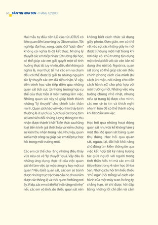 60 BẢN TIN HOA SEN - THÁNG 12/2013

Hai mẫu tự đầu tiên LO của từ LOTUS có
liên quan đến Learning by Observation. Tốt
nghiệp đại học xong, cuộc đời “sách đèn”
không có nghĩa là đã kết thúc. Những lý
thuyết các em tiếp nhận từ trường đại học,
có thể giúp các em giải quyết một số tình
huống thực tế; tuy nhiên, điều đó không có
nghĩa là, mọi thực tế mà các em va chạm
đều có thể được lý giải từ những nguyên
tắc lý thuyết các em đã tiếp nhận. Vì vậy,
tiến trình học vẫn tiếp diễn qua những
quan sát tích cực từ những trường hợp cụ
thể của thực tiễn ở môi trường làm việc.
Những quan sát này sẽ giúp hình thành
những “lý thuyết” cho chính bản thân
mình. Quan sát khác với việc nhìn thấy bình
thường là ở sự chú ý. Sự chú ý có trọng tâm
sẽ làm biến đổi những lượng thông tin thu
nhận được thành “chất” kiến thức sau hằng
loạt tiến trình giả thiết hóa và kiểm chứng
sự kiện thu nhận trong não. Như vậy, quan
sát là một công cụ giúp các em tiếp tục học
hỏi trong môi trường mới.
Các em có thể cho rằng những điều thầy
vừa nêu có vẻ “lý thuyết” quá. Vậy đâu là
những ứng dụng thực tế của việc quan
sát khi làm việc tại một công ty hay một cơ
quan? Nếu biết quan sát, các em sẽ tránh
được những trục trặc ban đầu do chưa nắm
được các thông lệ và thói quen ở những nơi
ấy. Ví dụ, các em có thể bị “nói nặng nói nhẹ”
nếu các em vô tình, do thiếu quan sát nên

không biết cách thức sử dụng
giấy photo. Đơn giản, em có thể
vất vào sọt rác những giấy in mới
được sử dụng một mặt trong khi
nơi đây, có chủ trương tận dụng
mặt còn lại đối với các văn bản sử
dụng cho nội bộ. Ngoài ra, quan
sát cũng có thể giúp các em điều
chỉnh phong cách của mình (từ
cách ăn mặc, nói năng cho đến
cách hành xử) cho phù hợp với
môi trường mới. Những việc này
tưởng chừng nhỏ nhặt, nhưng
nếu tự trang bị được cho mình,
các em sẽ tự tin và thích nghi
nhanh hơn để có thể thành công
khi bắt đầu làm việc.
Học hỏi qua những hoạt động
quan sát như vừa kể không hàm ý
một thái độ quan sát bàng quan
thụ động. Học hỏi qua quan
sát, ngược lại, đỏi hỏi khả năng
chủ động tìm kiếm thông tin qua
việc kết hợp tốt kỹ năng tương
tác giữa người với người trong
tinh thần hiếu tri mà các em đã
tiếp nhận trong 4 năm học ở Hoa
Sen. Những câu hỏi tìm hiểu thiếu
“chủ ngữ” (nói trổng) về cách vận
hành của một máy scan ở công ty,
chẳng hạn, sẽ chỉ được hồi đáp
bằng những lời chỉ dẫn vô cảm

 