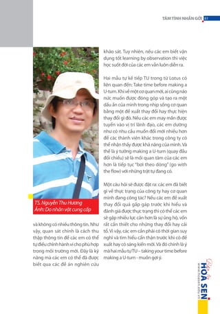 TÂM TÌNH NHẮN GỞI 61

khảo sát. Tuy nhiên, nếu các em biết vận
dụng tốt learning by observation thì việc
học suốt đời của các em vẫn luôn diễn ra.
Hai mẫu tự kế tiếp TU trong từ Lotus có
liên quan đến: Take time before making a
U-turn. Khi về một cơ quan mới, ai cũng náo
nức muốn được đóng góp và tạo ra một
dấu ấn của mình trong nhịp sống cơ quan
bằng một đề xuất thay đổi hay thực hiện
thay đổi gì đó. Nếu các em may mắn được
tuyển vào vị trí lãnh đạo, các em dường
như có nhu cầu muốn đổi mới nhiều hơn
để các thành viên khác trong công ty có
thể nhận thấy được khả năng của mình. Và
thế là ý tưởng making a U-turn (quay đầu
đổi chiều) sẽ là mối quan tâm của các em
hơn là tiếp tục “bơi theo dòng” (go with
the flow) với những trật tự đang có.

TS. Nguyễn Thu Hương
Ảnh: Do nhân vật cung cấp
và không có nhiều thông tin. Như
vậy, quan sát chính là cách thu
thập thông tin để các em có thể
tự điều chỉnh hành vi cho phù hợp
trong môi trường mới. Đây là kỹ
năng mà các em có thể đã được
biết qua các đề án nghiên cứu

Một câu hỏi sẽ được đặt ra: các em đã biết
gì về thực trạng của công ty hay cơ quan
mình đang công tác? Nếu các em đề xuất
thay đổi quá gấp gáp trước khi hiểu và
đánh giá được thực trạng thì có thể các em
sẽ gặp nhiều lực cản hơn là sự ủng hộ, vốn
rất cần thiết cho những thay đổi hay cải
tổ. Vì vậy, các em cần phải có thời gian suy
nghĩ và tìm hiểu cẩn thận trước khi có đề
xuất hay có sáng kiến mới. Và đó chính là ý
mà hai mẫu tự TU – taking your time before
making a U-turn - muốn gợi ý.

 