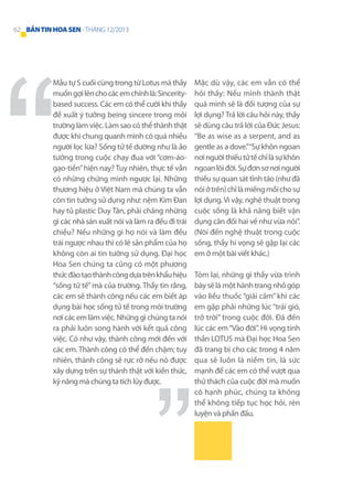 62 BẢN TIN HOA SEN - THÁNG 12/2013

Mẫu tự S cuối cùng trong từ Lotus mà thầy
muốn gợi lên cho các em chính là: Sinceritybased success. Các em có thể cười khi thầy
đề xuất ý tưởng being sincere trong môi
trường làm việc. Làm sao có thể thành thật
được khi chung quanh mình có quá nhiều
người lọc lừa? Sống tử tế dường như là ảo
tưởng trong cuộc chạy đua với “cơm-áogạo-tiền” hiện nay? Tuy nhiên, thực tế vẫn
có những chứng minh ngược lại. Những
thương hiệu ở Việt Nam mà chúng ta vẫn
còn tin tưởng sử dụng như: nệm Kim Đan
hay tủ plastic Duy Tân, phải chăng những
gì các nhà sản xuất nói và làm ra đều đi trái
chiều? Nếu những gì họ nói và làm đều
trái ngược nhau thì có lẽ sản phẩm của họ
không còn ai tin tưởng sử dụng. Đại học
Hoa Sen chúng ta cũng có một phương
thức đào tạo thành công dựa trên khẩu hiệu
“sống tử tế” mà của trường. Thầy tin rằng,
các em sẽ thành công nếu các em biết áp
dụng bài học sống tử tế trong môi trường
nơi các em làm việc. Những gì chúng ta nói
ra phải luôn song hành với kết quả công
việc. Có như vậy, thành công mới đến với
các em. Thành công có thể đến chậm; tuy
nhiên, thành công sẽ rực rỡ nếu nó được
xây dựng trên sự thành thật với kiến thức,
kỹ năng mà chúng ta tích lũy được.

Mặc dù vậy, các em vẫn có thể
hỏi thầy: Nếu mình thành thật
quá mình sẽ là đối tượng của sự
lợi dụng? Trả lời câu hỏi này, thầy
sẽ dùng câu trả lời của Đức Jesus:
“Be as wise as a serpent, and as
gentle as a dove.”“Sự khôn ngoan
nơi người thiếu tử tế chỉ là sự khôn
ngoan lõi đời. Sự đơn sơ nơi người
thiếu sự quan sát tỉnh táo (như đã
nói ở trên) chỉ là miếng mồi cho sự
lợi dụng. Vì vậy, nghệ thuật trong
cuộc sống là khả năng biết vận
dụng cân đối hai vế như vừa nói”.
(Nói đến nghệ thuật trong cuộc
sống, thầy hi vọng sẽ gặp lại các
em ở một bài viết khác.)
Tóm lại, những gì thầy vừa trình
bày sẽ là một hành trang nhỏ góp
vào liều thuốc “giải cảm” khi các
em gặp phải những lúc “trái gió,
trở trời” trong cuộc đời. Đã đến
lúc các em “Vào đời”. Hi vọng tinh
thần LOTUS mà Đại học Hoa Sen
đã trang bị cho các trong 4 năm
qua sẽ luôn là niềm tin, là sức
mạnh để các em có thể vượt qua
thử thách của cuộc đời mà muốn
có hạnh phúc, chúng ta không
thể không tiếp tục học hỏi, rèn
luyện và phấn đấu.

 