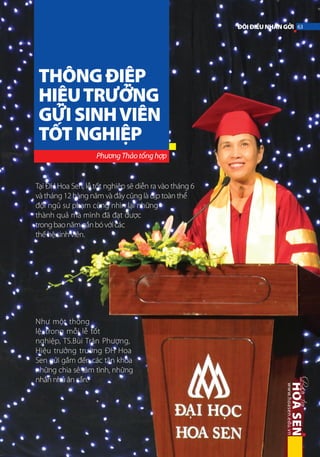 ĐÔI ĐIỀU NHẮN GỞI 63

THÔNG ĐIỆP
HIỆU TRƯỞNG
GỬI SINH VIÊN
TỐT NGHIỆP
Phương Thảo tổng hợp

Tại ĐH Hoa Sen, lễ tốt nghiệp sẽ diễn ra vào tháng 6
và tháng 12 hàng năm và đây cũng là dịp toàn thể
đội ngũ sư phạm cùng nhìn lại những
thành quả mà mình đã đạt được
trong bao năm gắn bó với các
thế hệ sinh viên.

Như một thông
lệ, trong mỗi lễ tốt
nghiệp, TS.Bùi Trân Phượng,
Hiệu trưởng trường ĐH Hoa
Sen gửi gắm đến các tân khoa
những chia sẻ tâm tình, những
nhắn nhủ ân cần.

 