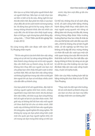 TÂM TÌNH NHẮN GỞI 65

lầm tạo ra sự khác biệt giữa người thành đạt
và người thất bại. Nếu bạn có một chọn lựa
sai lầm vì bất cứ lý do nào, đừng nghĩ là mọi
thứ đã chấm hết. Bạn phải tìm hiểu vì sao bạn
chọn điều đó và tìm cách tránh nó trong tương
lai. Và đừng bao giờ từ bỏ hy vọng, thậm chí
trong những khoảnh khắc đen tối nhất của
cuộc đời, cho dù là bạn cảm thấy tuyệt vọng.
Bạn có thể gục ngã nhưng bạn phải đứng dậy
vững chắc…” (Trích “Diễn văn lễ tốt nghiệp” lần
2 năm 2012)
Và cũng trong diễn văn được viết năm 2012,
TS. Phượng nhấn mạnh:

mình, hãy làm một điều gì đó cho
đồng bào…”
Có thể nói, những chia sẻ về cách sống
tử tế, về cách cống hiến bằng những
hành động thiết thực nhất dành cho
mọi người xung quanh nói riêng và
đồng bào nói chung mà đâu đó, trong
những thông điệp được Hiệu trưởng
trường Đại học Hoa Sen nhắc đi nhắc lại
cho các thế hệ tân sinh viên lẫn cựu sinh
viên, chính là những chia sẻ tâm huyết
nhất. Lễ tốt nghiệp tại ĐH Hoa Sen
không chỉ là dịp để chúc mừng những
cá nhân đã xuất sắc vượt qua một cột
mốc quan trọng của cuộc đời mà còn là
thời khắc tuổi trẻ Hoa Sen bắt đầu vận
dụng những tri thức, kỹ năng và các giá
trị cốt lõi của nhà trường mà các bạn
đã được tiếp cận vào cuộc sống muôn
màu, muôn vẻ ở phía trước.

“Tôi tin vào giá trị của tinh thần làm việc siêng
năng và sự cởi mở. Sự siêng năng không đảm
bảo thành công nhưng mà nó là một nguyên
liệu cần thiết của sự thành công. Sự cởi mở
không làm thay đổi con người của bạn mà
cho phép bạn nhìn thấy thế giới vượt ra khỏi
sự khác biệt. Nếu các bạn làm việc siêng năng
và không bị giới hạn trong việc nhìn ra thế giới Diễn văn của Hiệu trưởng luôn kết lại
bên ngoài thì các bạn sẽ mở được nhiều cánh bằng những lời chúc thân ái của TS. Bùi
Trân Phượng
cửa dẫn đến sự thành công
Các bạn phải tử tế với người khác, đặc biệt là
những người nghèo khổ hơn mình, những
người kém may mắn hơn mình. Và cho dù bạn
làm việc ở đâu, với chức vụ gì, bạn cũng không
thể chỉ nghĩ về lợi ích của bản thân mình. Thế
giới này sẽ không thể tốt hơn nếu mỗi người
chỉ theo đuổi lợi ích cho cá nhân mình. Đất
nước này sẽ không thể tốt hơn nếu người giàu
thì càng giàu, người nghèo thì càng nghèo. Tôi
không kỳ vọng các bạn phải cống hiến miệt
mài cho quốc gia hay người nghèo khổ, tôi
chỉ mong các bạn trong khả năng có thể của

“Thay mặt cho đội ngũ nhà trường,
tôi xin vinh danh sự thành công của
các bạn và chúc các bạn mọi điều
tốt đẹp nhất trên con đường đời.”

 