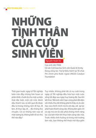 66 BẢN TIN HOA SEN - THÁNG 12/2013

NHỮNG
TÌNH THÂN
CỦA CỰU
SINH VIÊN
Nguyễn Hoàn Vũ

Cựu sinh viên TA06
Cố vấn CLB Giao lưu Sinh viên Quốc tế Amity
Đang công tác: Trợ lý Điều hành tại Tổ chức
Phi chính phủ Nước ngoài (INGO) Catalyst
Foundation

Thời gian trước ngày Lễ Tốt nghiệp
luôn tràn đầy những hân hoan và
phấn khởi, chuẩn bị cho một sự kiện
thật đặc biệt, một cột mốc đánh
dấu thành tựu và kết quả đã được
đầu tư trong những năm đi học, đi
làm, đi thực tập, đi… đủ những thứ
chuyện. Có cả những nôn nao về
một tương lai, không biết rồi sẽ như
thế nào đây?

Tuy nhiên, không phải tất cả nụ cười trong
ngày Lễ Tốt nghiệp đều hứa hẹn một cuộc
sống tốt đẹp sau ngày huy hoàng đó. Sau khi
kết thúc “đời sinh viên”, bạn cũng phải đối diện
với nhiều thứ, đó không phải là thầy cô, là việc
học của chính mình mà là với sếp, với áp lực
phải hoàn thành công việc. Không đơn giản chỉ
có vậy mà còn là việc phải chứng minh năng
lực của bản thân khi thực hiện công việc nữa.
Trước nhiều tình huống và trong môi trường
làm việc, bạn không thể thoải mái đùa giỡn

 