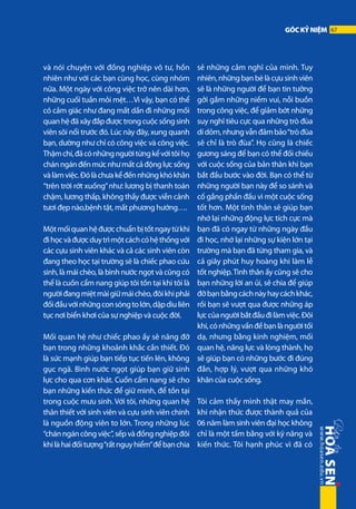 GÓC KỶ NIỆM 67

và nói chuyện với đồng nghiệp vô tư, hồn
nhiên như với các bạn cùng học, cùng nhóm
nữa. Một ngày với công việc trở nên dài hơn,
những cuối tuần mỏi mệt…Vì vậy, bạn có thể
có cảm giác như đang mất dần đi những mối
quan hệ đã xây đắp được trong cuộc sống sinh
viên sôi nổi trước đó. Lúc này đây, xung quanh
bạn, dường như chỉ có công việc và công việc.
Thậm chí, đã có những người từng kể với tôi họ
chán ngán đến mức như mất cả động lực sống
và làm việc. Đó là chưa kể đến những khó khăn
“trên trời rớt xuống” như: lương bị thanh toán
chậm, lương thấp, không thấy được viễn cảnh
tươi đẹp nào,bệnh tật, mất phương hướng….
Một mối quan hệ được chuẩn bị tốt ngay từ khi
đi học và được duy trì một cách có hệ thống với
các cựu sinh viên khác và cả các sinh viên còn
đang theo học tại trường sẽ là chiếc phao cứu
sinh, là mái chèo, là bình nước ngọt và cũng có
thể là cuốn cẩm nang giúp tôi tồn tại khi tôi là
người đang miệt mài giữ mái chèo, đôi khi phải
đối đầu với những con sóng to lớn, dập dìu liên
tục nơi biển khơi của sự nghiệp và cuộc đời.
Mối quan hệ như chiếc phao ấy sẽ nâng đỡ
bạn trong những khoảnh khắc cần thiết. Đó
là sức mạnh giúp bạn tiếp tục tiến lên, không
gục ngã. Bình nước ngọt giúp bạn giữ sinh
lực cho qua cơn khát. Cuốn cẩm nang sẽ cho
bạn những kiến thức để giữ mình, để tồn tại
trong cuộc mưu sinh. Với tôi, những quan hệ
thân thiết với sinh viên và cựu sinh viên chính
là nguồn động viên to lớn. Trong những lúc
“chán ngán công việc”, sếp và đồng nghiệp đôi
khi là hai đối tượng “rất nguy hiểm” để bạn chia

sẻ những cảm nghĩ của mình. Tuy
nhiên, những bạn bè là cựu sinh viên
sẽ là những người để bạn tin tưởng
gởi gắm những niềm vui, nỗi buồn
trong công việc, để giảm bớt những
suy nghĩ tiêu cực qua những trò đùa
dí dỏm, nhưng vẫn đảm bảo “trò đùa
sẽ chỉ là trò đùa”. Họ cũng là chiếc
gương sáng để bạn có thể đối chiếu
với cuộc sống của bản thân khi bạn
bắt đầu bước vào đời. Bạn có thể từ
những người bạn này để so sánh và
cố gắng phấn đấu vì một cuộc sống
tốt hơn. Một tình thân sẽ giúp bạn
nhớ lại những động lực tích cực mà
bạn đã có ngay từ những ngày đầu
đi học, nhớ lại những sự kiện lớn tại
trường mà bạn đã từng tham gia, và
cả giây phút huy hoàng khi làm lễ
tốt nghiệp. Tình thân ấy cũng sẽ cho
bạn những lời an ủi, sẻ chia để giúp
đỡ bạn bằng cách này hay cách khác,
rồi bạn sẽ vượt qua được những áp
lực của người bắt đầu đi làm việc. Đôi
khi, có những vấn đề bạn là người tối
dạ, nhưng bằng kinh nghiệm, mối
quan hệ, năng lực và lòng thành, họ
sẽ giúp bạn có những bước đi đúng
đắn, hợp lý, vượt qua những khó
khăn của cuộc sống.
Tôi cảm thấy mình thật may mắn,
khi nhận thức được thành quả của
06 năm làm sinh viên đại học không
chỉ là một tấm bằng với kỹ năng và
kiến thức. Tôi hạnh phúc vì đã có

 