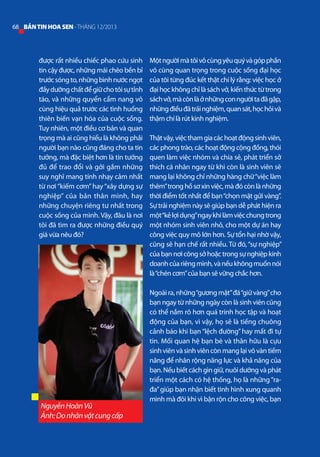 68 BẢN TIN HOA SEN - THÁNG 12/2013

được rất nhiều chiếc phao cứu sinh
tin cậy được, những mái chèo bền bỉ
trước sóng to, những bình nước ngọt
đầy dưỡng chất để giữ cho tôi sự tỉnh
táo, và những quyển cẩm nang vô
cùng hiệu quả trước các tình huống
thiên biến vạn hóa của cuộc sống.
Tuy nhiên, một điều cơ bản và quan
trọng mà ai cũng hiểu là không phải
người bạn nào cũng đáng cho ta tin
tưởng, mà đặc biệt hơn là tin tưởng
đủ để trao đổi và gởi gắm những
suy nghĩ mang tính nhạy cảm nhất
từ nơi “kiếm cơm” hay “xây dựng sự
nghiệp” của bản thân mình, hay
những chuyện riêng tư nhất trong
cuộc sống của mình. Vậy, đâu là nơi
tôi đã tìm ra được những điều quý
giá vừa nêu đó?

Nguyễn Hoàn Vũ
Ảnh: Do nhân vật cung cấp

Một người mà tôi vô cùng yêu quý và góp phần
vô cùng quan trọng trong cuộc sống đại học
của tôi từng đúc kết thật chí lý rằng: việc học ở
đại học không chỉ là sách vở, kiến thức từ trong
sách vở, mà còn là ở những con người ta đã gặp,
những điều đã trải nghiệm, quan sát, học hỏi và
thậm chí là rút kinh nghiệm.
Thật vậy, việc tham gia các hoạt động sinh viên,
các phong trào, các hoạt động cộng đồng, thói
quen làm việc nhóm và chia sẻ, phát triển sở
thích cá nhân ngay từ khi còn là sinh viên sẽ
mang lại không chỉ những hàng chữ “việc làm
thêm” trong hồ sơ xin việc, mà đó còn là những
thời điểm tốt nhất để bạn “chọn mặt gửi vàng”.
Sự trải nghiệm này sẽ giúp bạn dễ phát hiện ra
một “kẻ lợi dụng”ngay khi làm việc chung trong
một nhóm sinh viên nhỏ, cho một dự án hay
công việc quy mô lớn hơn. Sự tổn hại nhờ vậy,
cũng sẽ hạn chế rất nhiều. Từ đó, “sự nghiệp”
của bạn nơi công sở hoặc trong sự nghiệp kinh
doanh của riêng mình, và nếu không muốn nói
là “chén cơm” của bạn sẽ vững chắc hơn.
Ngoài ra, những “gương mặt” đã “giữ vàng” cho
bạn ngay từ những ngày còn là sinh viên cũng
có thể nắm rõ hơn quá trinh học tập và hoạt
động của bạn, vì vậy, họ sẽ là tiếng chuông
cảnh báo khi bạn “lệch đường” hay mất đi tự
tin. Mối quan hệ bạn bè và thân hữu là cựu
sinh viên và sinh viên còn mang lại vô vàn tiềm
năng để nhân rộng năng lực và khả năng của
bạn. Nếu biết cách gìn giữ, nuôi dưỡng và phát
triển một cách có hệ thống, họ là những “rađa” giúp bạn nhận biết tình hình xung quanh
mình mà đôi khi vì bận rộn cho công việc, bạn

 