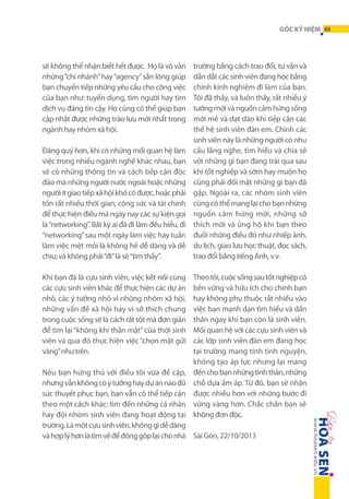 GÓC KỶ NIỆM 69

sẽ không thể nhận biết hết được. Họ là vô vàn
những “chi nhánh” hay “agency” sẵn lòng giúp
bạn chuyển tiếp những yêu cầu cho công việc
của bạn như: tuyển dụng, tìm người hay tìm
dịch vụ đáng tin cậy. Họ cũng có thể giúp bạn
cập nhật được những trào lưu mới nhất trong
ngành hay nhóm xã hội.
Đáng quý hơn, khi có những mối quan hệ làm
việc trong nhiều ngành nghề khác nhau, bạn
sẽ có những thông tin và cách tiếp cận độc
đáo mà những người nước ngoài hoặc những
người ít giao tiếp xã hội khó có được, hoặc phải
tốn rất nhiều thời gian, công sức và tài chính
để thực hiện điều mà ngày nay các sự kiện gọi
là “networking”. Bất kỳ ai đã đi làm đều hiểu, đi
“networking” sau một ngày làm việc hay tuần
làm việc mệt mỏi là không hề dễ dàng và dễ
chịu; và không phải “đi” là sẽ “tìm thấy”.
Khi bạn đã là cựu sinh viên, việc kết nối cùng
các cựu sinh viên khác để thực hiện các dự án
nhỏ, các ý tưởng nhỏ vì những nhóm xã hội,
những vấn đề xã hội hay vì sở thích chung
trong cuộc sống sẽ là cách rất tốt mà đơn giản
để tìm lại “không khí thân mật” của thời sinh
viên và qua đó thực hiện việc “chọn mặt gửi
vàng” như trên.

trường bằng cách trao đổi, tư vấn và
dẫn dắt các sinh viên đang học bằng
chính kinh nghiệm đi làm của bạn.
Tôi đã thấy, và luôn thấy, rất nhiều ý
tưởng mới và nguồn cảm hứng sống
mới mẻ và dạt dào khi tiếp cận các
thế hệ sinh viên đàn em. Chính các
sinh viên này là những người có nhu
cầu lắng nghe, tìm hiểu và chia sẻ
với những gì bạn đang trải qua sau
khi tốt nghiệp và sớm hay muộn họ
cũng phải đối mặt những gì bạn đã
gặp. Ngoài ra, các nhóm sinh viên
cũng có thể mang lại cho bạn những
nguồn cảm hứng mới, những sở
thích mới và ủng hộ khi bạn theo
đuổi những điều đó như nhiếp ảnh,
du lịch, giao lưu học thuật, đọc sách,
trao đổi bằng tiếng Anh, v.v.
Theo tôi, cuộc sống sau tốt nghiệp có
bền vững và hữu ích cho chính bạn
hay không phụ thuộc rất nhiều vào
việc bạn mạnh dạn tìm hiểu và dấn
thân ngay khi bạn còn là sinh viên.
Mối quan hệ với các cựu sinh viên và
các lớp sinh viên đàn em đang học
tại trường mang tính tình nguyện,
không tạo áp lực nhưng lại mang
đến cho bạn những tình thân, những
chỗ dựa ấm áp. Từ đó, bạn sẽ nhận
được nhiều hơn với những bước đi
vững vàng hơn. Chắc chắn bạn sẽ
không đơn độc.

Nếu bạn hứng thú với điều tôi vừa đề cập,
nhưng vẫn không có ý tưởng hay dự án nào đủ
sức thuyết phục bạn, bạn vẫn có thể tiếp cận
theo một cách khác: tìm đến những cá nhân
hay đội nhóm sinh viên đang hoạt động tại
trường. Là một cựu sinh viên, không gì dễ dàng
và hợp lý hơn là tìm về để đóng góp lại cho nhà Sài Gòn, 22/10/2013

 