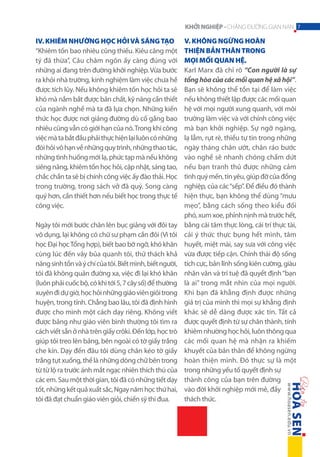 KHỞI NGHIỆP - CHẶNG ĐƯỜNG GIAN NAN 7

IV. Khiêm nhường học hỏi và sáng tạo
“Khiêm tốn bao nhiêu cũng thiếu. Kiêu căng một
tý đã thừa”, Câu châm ngôn ấy càng đúng với
những ai đang trên đường khởi nghiệp. Vừa bước
ra khỏi nhà trường, kinh nghiệm làm việc chưa hề
được tích lũy. Nếu không khiêm tốn học hỏi ta sẽ
khó mà nắm bắt được bản chất, kỹ năng cần thiết
của ngành nghề mà ta đã lựa chọn. Những kiến
thức học được nơi giảng đường dù cố gắng bao
nhiêu cũng vẫn có giới hạn của nó. Trong khi công
việc mà ta bắt đầu phải thực hiện lại luôn có những
đòi hỏi vô hạn về những quy trình, những thao tác,
những tình huống mới lạ, phức tạp mà nếu không
siêng năng, khiêm tốn học hỏi, cập nhật, sáng tao,
chắc chắn ta sẽ bị chính công việc ấy đào thải. Học
trong trường, trong sách vở đã quý. Song càng
quý hơn, cần thiết hơn nếu biết học trong thực tế
công việc.
Ngày tôi mới bước chân lên bục giảng với đôi tay
vô dụng, lại không có chữ sư phạm cắn đôi (Vì tôi
học Đại học Tổng hợp), biết bao bỡ ngỡ, khó khăn
cùng lúc đến vây bủa quanh tôi, thử thách khả
năng sinh tồn và ý chí của tôi. Biết mình, biết người,
tôi đã không quản đường xa, việc đi lại khó khăn
(luôn phải cuốc bộ, có khi tới 5, 7 cây số) để thường
xuyên đi dự giờ, học hỏi những giáo viên giỏi trong
huyện, trong tỉnh. Chẳng bao lâu, tôi đã định hình
được cho mình một cách dạy riêng. Không viết
được bảng như giáo viên bình thường tôi tìm ra
cách viết sẵn ở nhà trên giấy crôki. Đến lớp, học trò
giúp tôi treo lên bảng, bên ngoài có tờ giấy trắng
che kín. Dạy đến đâu tôi dùng chân kéo tờ giấy
trắng tụt xuống, thế là những dòng chữ bên trong
từ từ lộ ra trước ánh mắt ngạc nhiên thích thú của
các em. Sau một thời gian, tôi đã có những tiết dạy
tốt, những kết quả xuất sắc, Ngay năm học thứ hai,
tôi đã đạt chuẩn giáo viên giỏi, chiến sỹ thi đua.

V. Không ngừng hoàn
thiện bản thân trong
mọi mối quan hệ.
Karl Marx đã chỉ rõ “Con người là sự
tổng hòa của các mối quan hệ xã hội”.
Bạn sẽ không thể tồn tại để làm việc
nếu không thiết lập được các mối quan
hệ với mọi người xung quanh, với môi
trường làm việc và với chính công việc
mà bạn khởi nghiệp. Sự ngỡ ngàng,
lạ lẫm, rụt rè, thiếu tự tin trong những
ngày tháng chân ướt, chân ráo bước
vào nghề sẽ nhanh chóng chấm dứt
nếu bạn tranh thủ được những cảm
tình quý mến, tin yêu, giúp đỡ của đồng
nghiệp, của các “sếp”. Để điều đó thành
hiện thực, bạn không thể dùng “mưu
mẹo”, bằng cách sống theo kiểu đối
phó, xum xoe, phỉnh nịnh mà trước hết,
bằng cái tâm thực lòng, cái trí thực tài,
cái ý thức thực bụng hết mình, tâm
huyết, miệt mài, say sưa với công việc
vừa được tiếp cận. Chính thái độ sống
tích cực, bản lĩnh sống kiên cường, giàu
nhân văn và trí tuệ đã quyết định “bạn
là ai” trong mắt nhìn của mọi người.
Khi bạn đã khẳng định được những
giá trị của mình thì mọi sự khẳng định
khác sẽ dễ dàng được xác tín. Tất cả
được quyết định từ sự chân thành, tính
khiêm nhường học hỏi, luôn thông qua
các mối quan hệ mà nhận ra khiếm
khuyết của bản thân để không ngừng
hoàn thiện mình. Đó thực sự là một
trong những yếu tố quyết định sự
thành công của bạn trên đường
vào đời khởi nghiệp mới mẻ, đầy
thách thức.

 