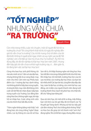 70 BẢN TIN HOA SEN - THÁNG 12/2013

“TỐT NGHIỆP”

NHƯNG VẪN CHƯA

“RA TRƯỜNG”

Nguyên Khoa
Còn nhớ, trong nhiều cuộc trò chuyện, một số người đã hỏi tôi ra
trường lâu chưa? Tôi cũng thành thật trả lời, từ ngày tốt nghiệp đến
giờ tôi vẫn chưa “ra trường”. Câu trả lời mang chút dí dỏm của tôi
đã khiến không ít người phải ngạc nhiên và suy nghĩ, sao lại đã “tốt
nghiệp”, còn chờ đợi gì nữa mà chưa chịu “ra trường”?. Ấy thế mà
đúng đấy, tôi đã tốt nghiệp từ Đại học Hoa Sen năm 2007, nhưng
đến bây giờ, tôi vẫn chưa ra khỏi ngôi trường này, vì…đơn giản là,
tôi đang làm việc tại Đại học Hoa Sen!
Cũng như bao học sinh phổ thông, tôi
mơ ước mình sẽ có 1 tấm vé vào đại học,
nhưng không hẳn là ai cũng được may
mắn như thế. Cầm trên tay Phiếu báo
điểm của 1 trường đại học danh tiếng
mà không phải là Giấy báo trúng tuyển,
rõ ràng là thần may mắn đã không mỉm
cười với tôi! Rồi tôi nhận được Giấy báo
trúng tuyển của Trường Cao đẳng Bán
công Hoa Sen, không ngần ngại, tôi nộp
hồ sơ nhập học. Cuộc sống sinh viên
của tôi chính thức bắt đầu từ đó.

Sen rất ít, chỉ thấp thoáng nghe nói rằng học Hoa
Sen tốt lắm mà cũng chẳng biết là tốt như thế nào.
Khi nhập học rồi mới biết, trường Hoa Sen của tôi
sao mà khác các trường đại học khác của bạn bè
tôi nhiều thế! Các bạn bè tôi, cũng lắm đứa đậu đại
học, toàn là đại học có tiếng, còn mình lại học cao
đẳng, cái sĩ diện của người thanh niên đang tuổi
trưởng thành thúc bách tôi phải học cho thật tốt,
để cho “bằng bạn bằng bè”.

Qua vài năm học, tôi mới vỡ lẽ ra rằng, mấy thằng
bạn nối khố của tôi giờ đây đã trở thành các “lý
thuyết gia” lừng danh. Nhưng xã hội lúc bấy giờ
“Trăm nghe không bằng một thấy”, nói cần lắm những “thợ” chứ chẳng phải những “thầy”
đúng hơn, tôi cũng chẳng “nghe” được và Hoa Sen đã giúp tôi trở thành một “anh thợ”
nhiều. Lúc ấy thông tin của tôi về Hoa đúng nghĩa. Tôi có thể làm ngay nhưng điều mà tụi

 