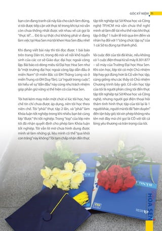 GÓC KỶ NIỆM 71

bạn còn đang tranh cãi nảy lửa cho cách làm đúng,
vì tôi được tiếp cận với thực tế trong khi tụi nó vẫn
còn chưa thống nhất được với nhau về cái gọi là
“thực tế”… Đó là sự thật chứ không phải vì đang
làm việc tại Hoa Sen mà tôi khen Hoa Sen đâu nhé!
Khi đang viết bài này thì tôi đọc được 1 bài báo
trên trang Dân trí, trong đó nói về nỗi khổ tuyển
sinh của các cơ sở Giáo dục đại học ngoài công
lập. Bài báo có dòng miêu tả Đại học Hoa Sen như
là “một trường đại học ngoài công lập dẫn đầu ở
miền Nam” (ở miền Bắc có ĐH Thăng Long và ở
miền Trung có ĐH Duy Tân). Là “người trong cuộc”,
tôi hiểu về sự “dẫn đầu” này cũng như trách nhiệm
góp phần giữ vững vị thế hiện có của Hoa Sen.
Tôi hơi kém may mắn một chút vì lúc tôi học, học
chế tín chỉ chưa được áp dụng, nên tôi học theo
niên chế. Tôi “phải” thực tập 2 lần, và “phải” làm
Khóa luận tốt nghiệp trong khi nhiều bạn bè cùng
lớp “được” thi tốt nghiệp. Trong “top” của lớp nên
tôi đã nhận quyết định cho phép làm Khóa luận
tốt nghiệp. Tôi vẫn lờ mờ chưa hình dung được
mình sẽ làm những gì, liệu mình có thể “qua khỏi
con trăng” này không? Tôi tạm chấp nhận đến thực

tập tốt nghiệp tại Sở Khoa học và Công
nghệ TP.HCM mà vẫn chưa thể nghĩ
mình sẽ làm đề tài như thế nào khi thực
tập ở đây? 1 tuần lễ trôi qua êm đềm và
nhàn hạ đối với 1 “công chức tập sự” của
1 cái Sở to đùng tại thành phố.
Và cuộc đời của tôi đã khác, nếu không
có 1 cuộc điện thoại từ số máy 8.301.877
– số máy của Trường Đại học Hoa Sen.
Khi còn học, lớp tôi có một Chủ nhiệm
lớp hay gọi đúng hơn là Cố vấn học tập,
cũng giống như các thầy cô Chủ nhiệm
Chương trình bây giờ. Cố vấn học tập
của tôi là người phân công tôi đến thực
tập tốt nghiệp tại Sở Khoa học và Công
nghệ, nhưng người gọi điện thoại hỏi
thăm tình hình thực tập của tôi lại là 1
người khác, người mà tôi đã “bén duyên”
đến tận bây giờ, tôi xin phép không nêu
tên nơi đây mà chỉ gọi là CÔ với tất cả
lòng yêu thương và trân trọng của tôi.

 