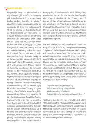 72 BẢN TIN HOA SEN - THÁNG 12/2013

Cô gọi điện thoại cho tôi vào buổi trưa
đầy nắng và gió, khi tôi còn đang say
giấc trưa như bao anh chị trong phòng.
Cô hỏi tôi đang thực tập tốt nghiệp ở
đâu, tôi cho biết mình đang thực tập tốt
nghiệp tại Sở Khoa học và Công nghệ
TP. Cô chỉ hỏi, sau khi thực tập tại đó, có
cơ hội được giữ lại làm việc không? Tôi
ớ người, thì ra cái “oách” khi là một “công
chức nửa vời” không chắc chắn sẽ tạo
cho tôi 1 công việc như ý. Cô dặn tôi hết
giờ làm việc thì về trường gặp Cô. Cô hỏi
han gia cảnh của tôi, về cha mẹ, anh chị
em và biết tôi không xuất thân từ gia
đình khá giả. Cô cho biết một bộ phận
trong trường đang cần tuyển thư ký, tôi
có thể xin thực tập, và nếu tốt, tôi có thể
được tuyển dụng. Tôi suy nghĩ và quyết
định sẽ thực hiện theo đề nghị của Cô,
và thần may mắn lần này đã mỉm cười
với tôi. Tôi đã ký hợp đồng chính thức
sau 2 tháng…thực tập, nghĩa là tôi đã là
một thành viên của Hoa Sen trong khi
tôi chưa kết thúc thời gian thực tập tốt
nghiệp của mình. Tôi nhận tháng lương
đầu tiên với lòng biết ơn và suốt ngày
kể với ba mẹ về Cô. Cô cũng là người
hướng dẫn tôi Khóa luận tốt nghiệp
cùng với 2 người bạn cùng lớp khác, đề
tài của tôi cũng được Ông Hiệu Trưởng
trường ESCIA (một đối tác của Hoa
Sen) thông qua và trao thêm cho tôi 1
Associate Degree nữa. Khoảng thời gian
làm đề tài dưới sự hướng dẫn của Cô là
khoảng thời gian “hãi hùng” nhất đời
sinh viên, khi mà Cô trò làm việc ở văn
phòng khoa đến gần 10g đêm. Nhưng
đó cũng chính là thời mà tôi nhớ nhất

trong quãng đời sinh viên của mình. Chúng tôi sợ
gặp Cô lắm lắm, vì hầu như lần nào, Cô cũng yêu
cầu chúng tôi sửa chữa cái này, bổ sung ý kia…Vì
Cô quá bận bịu nên giờ giấc của cô rất khắc nghiệt
đối với chúng tôi. Vừa thương Cô mà lại cũng
thương thân, không tránh khỏi những lúc, chúng
tôi nản lòng, thời gian cứ bị thu ngắn dần mà nội
dung đề tài cứ như dài ra, phải làm sao đây? Nhưng
cuối cùng rồi chúng tôi cũng về đích và có thêm
một lần trải nghiệm.
Với một số người thì một quyển sách có thể làm
thay đổi cuộc đời của họ, trong hoàn cảnh riêng,
“cú phone” của Cô đã quyết định việc tôi tốt nghiệp
mà chưa được “ra trường” . Tôi không dám chắc,
nếu tôi tiếp tục thực tập tại Sở Khoa học & Công
nghệ thì liệu tôi có trở thành “ông này bà nọ” hay
không, sau này, con cái của tôi sẽ có được cái “mác”
5C (con cháu các cụ cả) hay không? Nhưng tôi chắc
chắn rằng, tôi rất hài lòng với khởi đầu tại Hoa Sen
và vẫn luôn hài lòng cho đến tận bây giờ, mặc dù
tôi đã chuyển công tác sang một bộ phận khác. “Cú
phone” ấy mãi là kỷ niệm không thể nào quên về
Cô, người đưa đò thầm lặng.
“Một đời người, một dòng sông
Mấy ai làm kẻ đứng trông bến bờ
Muốn qua sông, phải lụy đò
Đường đời muôn bước cậy nhờ người đưa…”
Tôi không biết, Cô còn bao nhiêu lần, thầm lặng
“đón, đưa” như thế, nhưng với tôi, hằng năm, dự lễ
tốt nghiệp, vẫn còn nguyên những xúc cảm của lễ
tốt nghiệp của năm nào và tự nhủ: đến khi tôi phải
rời Hoa Sen để thật sự “ra trường” thì tôi phải giỏi
giang hơn, thành công hơn vì tôi là học trò của Cô
và tôi đã trưởng thành từ nơi này…

 