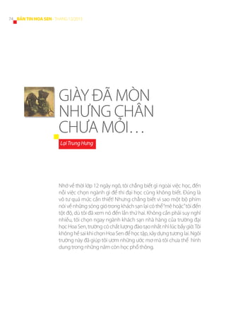 74 BẢN TIN HOA SEN - THÁNG 12/2013

GIÀY ĐÃ MÒN
NHƯNG CHÂN
CHƯA MỎI…
Lại Trung Hưng

Nhớ về thời lớp 12 ngây ngô, tôi chẳng biết gì ngoài việc học, đến
nỗi việc chọn ngành gì để thi đại học cũng không biết. Đúng là
vô tư quá mức cần thiết! Nhưng chẳng biết vì sao một bộ phim
nói về những sóng gió trong khách sạn lại có thể “mê hoặc” tôi đến
tột độ, dù tôi đã xem nó đến lần thứ hai. Không cần phải suy nghĩ
nhiều, tôi chọn ngay ngành khách sạn nhà hàng của trường đại
học Hoa Sen, trường có chất lượng đào tạo nhất nhì lúc bấy giờ. Tôi
không hề sai khi chọn Hoa Sen để học tập, xây dựng tương lai. Ngôi
trường này đã giúp tôi ươm những ước mơ mà tôi chưa thể hình
dung trong những năm còn học phổ thông.

 