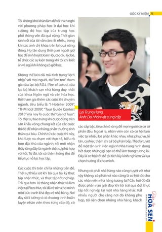 GÓC KỶ NIỆM 75

Tôi không khó khăn lắm để tôi thích nghi
với phương pháp học ở đại học khi
cường  độ học tập của trung học
phổ thông vốn đã quá nặng. Thời gian
rảnh rỗi của tôi vẫn còn rất nhiều, trong
khi các anh chị khóa trên lại quá năng
động. Họ tận dụng thời gian ngoài giờ
học để sinh hoạt Đoàn Hội, các câu lạc bộ,
tổ chức các sự kiện trong khi tôi chỉ biết
ăn và ngủ khi không có giờ học.
Không thể kéo dài mãi tình trạng “lệch
nhịp” với mọi người, tôi “lon ton” tham
gia câu lạc bộ F.O.L (Fire of Lotus), câu
lạc bộ khách sạn nhà hàng duy nhất
của khoa Ngôn ngữ và văn hóa học.
Rồi tham gia thêm các cuộc thi chuyên
ngành, tiêu biểu là: “I-Hotelier 2009”,
“THM Idol 2009”, “Tour Guide Contest
2010” mà nay là cuộc thi “Grand Tour”.
Tôi thật sự hào hứng khi được đứng trên
sân khấu vòng chung kết của các cuộc
thi đó để nhận những phần thưởng tinh
thần quí báu. Chính từ các cuộc thi này,
khi được va chạm với thực tế, hiểu rõ
hơn đặc thù của ngành, tôi mới nhận
thấy rằng đây là ngành thật sự phù hợp
với tôi. Từ đó, tôi có thêm hứng thú để
tiếp tục nỗ lực học tập.
Các cuộc thi trên chỉ là những tiền đề.
Thật sự thiếu sót khi bỏ qua hai kỳ thực
tập nhận thức, và thực tập tốt nghiệp.
Trải qua hơn 10 tháng nhận thức và làm
việc tại Pizza Hut, tôi đã vẽ nên cho mình
một bức tranh khá đẹp về nhà hàng. Nơi
đây rất lí tưởng vì có chương trình huấn
luyện nhân viên theo từng cấp độ, có

Lại Trung Hưng
Ảnh: Do nhân vật cung cấp
các cấp bậc, tiêu chí rõ ràng để mọi người có cơ sở
phấn đấu. Ngoài ra, nhân viên còn có cơ hội làm
việc tại nhiều bộ phận khác nhau như: phục vụ, lễ
tân, cashier, thậm chí cả bộ phận bếp. Thật là tuyệt
để một tân sinh viên ngành Nhà hàng hình dung
hết được những gì bạn có thể làm trong tương lai.
Đây là cơ hội tốt để tôi tích lũy kinh nghiệm và lựa
chọn hướng đi cho mình.
Nhưng có phải nhà hàng nào cũng tuyệt vời như
vậy không, có phải nơi nào cũng là cơ hội tốt cho
các nhân viên nhà hàng tương lai? Câu hỏi đó đã
được phần nào giải đáp khi tôi trải qua đợt thực
tập tốt nghiệp tại một nhà hàng khác. Rất
nhiều người cho rằng nơi đó không phù
hợp, tôi nên chọn những nhà hàng, khách

 