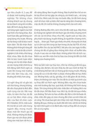 76 BẢN TIN HOA SEN - THÁNG 12/2013

sạn tiêu chuẩn 4, 5 sao, để
có được môi trường chuyên
nghiệp. Tôi không chọn
những khách sạn ấy nhưng
tôi lại thành công khi có điều
kiện để hình dung được trọn
vẹn từng ngóc ngách của một
loại hình nhà hàng khác. Bức
tranh ban đầu giờ không còn
sáng bóng như trước. Nhưng
tôi hài lòng vì đó là bức tranh
toàn diện. Tôi đã nhận được
không phải những kĩ năng dễ
tìm kiếm mà là tôi đã có kinh
nghiệm ở rất nhiều nhà hàng
khác nhau. Mặc dù đó chưa
hẳn là bức tranh toàn diện
nhưng cái mà tôi nhận được
và trân trọng nhất chính là sự
linh động, biết thích nghi và
vươn lên trong môi trường
làm việc lắm màu sắc, mà
thường tối nhiều hơn sáng.
Cứ nghĩ rằng tôi sẽ gắn bó
với nhà hàng, nhưng không,
đó vẫn chưa phải là đích đến
cuối cùng của tôi. Rất may
mắn, từ năm thứ hai, tôi đã
có cơ hội đảm nhận công
việc của Ban tổ chức cuộc
thi I-Hotelier 2010, một cuộc
thi mà tất cả sinh viên trong
ngành đều mong muốn
được một lần tham gia tổ
chức. Không những tôi được
tham gia mà còn được phân
công vào một ban rất thú vị,

rất năng động: Ban truyền thông. Nào là phải làm hồ sơ xin
tài trợ, đi xin tài trợ, gặp các công ty, các khách sạn,... vô cùng
thích thú. Nhờ cuộc thi này mà bước đầu, tôi đã hình dung
cách tổ chức một sự kiện, thế nào là nâng tầm chương trình,
mặc dù đó chỉ mới là những chương trình của sinh viên.
Chặng đường đầu tiên, xem như tôi đã vượt qua, tiếp theo
là những trải nghiệm khi tôi tham gia rất nhiều chương trình
với các vai trò khác nhau như: MC, người soát vé, hậu cần,
phụ trách nội dung, truyền thông, là người lên chương trình,
hay là… khán giả. Tham gia nhiều như thế, nhưng tôi chỉ thật
sự có cảm xúc khi cùng các bạn trong câu lạc bộ FOL tổ chức
tiệc buffet cho câu lạc bộ FACE. Với yêu cầu cao ngay từ đầu,
chúng tôi đã cố gắng đưa những kiến thức về buffet tiêu
chuẩn 4 sao vào và nhận được những phản hồi rất tích cực.
Niềm vui, xen lẫn một chút tự hào của chúng tôi đến từ chất
lượng của chương trình.
Nhìn lại bốn năm tại Hoa Sen, nhìn lại những gì đã trải qua,
những việc đã làm, tôi cảm thấy lúc đó sao mình tệ thật. Tệ
vì tôi không thể làm tất cả những gì tôi mong muốn. Nhưng
cũng rất vui vì tôi đã nhận ra được những điều tệ hại, thiếu
sót. Những thiếu sót ấy, giờ đây, chi ít đã giảm đi rất nhiều,
thậm chí không còn nữa. Tôi cho đó là cả một quá trình của
sự thay đổi và thích nghi. Những điều này, khi chưa bước
vào môi trường đại học, quả thật, tôi không thể hình dung
được. Tôi cũng không thể chắc chắn lắm về hướng đích mà
tôi đã chọn. Để đạt được mục đích ấy, tôi đã trải qua nhiều
con đường. Tôi luôn tự hào về điều đó. Bởi vì, khi tôi bước đi,
chắc chắn đôi giày sẽ mòn nhưng đôi chân và tinh thần tôi
sẽ cứng. Tôi chưa bao giờ cảm thấy mỏi mệt. Những chặng
đường đã qua, những vui, buồn đã nếm trải, với tôi, là những
kỷ niệm khó quên vì nó đánh dấu một sự thay đổi vô cùng to
lớn và có ý nghĩa.

 