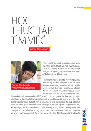 GÓC KỶ NIỆM 77

HỌC
THỰC TẬP
TÌM VIỆC
Nguyễn Thu Gia Uyên

Từ khi còn đi học, tôi đã là nhân viên thời vụ tại
nhà hàng Opera-Khách sạn Park Hyatt Sài Gòn.
Đây là thành công đầu tiên của tôi vì tôi là một
trong số các bạn thực tập sinh được Khách sạn
giữ lại làm việc sau khi thực tập.
Thành công này đã giúp tôi hiểu rằng sự phù
hợp của ngành học cần phải được xác định
Nguyễn Thu Gia Uyên
thông qua chương trình học và đặc biệt là
Ảnh: Do nhân vật cung cấp
trong các đợt thực tập. Hai điều này phải đi
đôi với nhau vì tính chất công việc của ngành
NH-KS khác hẳn với các ngành kinh tế khác.
Những kiến thức từ trường lớp chỉ hỗ trợ một phần trong quá trình làm việc, sinh viên
có thể cảm thấy một số kiến thức đã học dường như không phù hợp, nhưng chính khi
đi thực tập, nhìn nhận của sinh viên lại khác. Học kỳ thực tập cũng có thể giúp bản thân
sinh viên đánh giá rõ hơn là mình có phù hợp với chuyên ngành đang theo học hay
không? Ngược lại, đôi khi các bạn sinh viên cảm thấy những kiến thức trong trường khá
đơn giản, có thể chấp nhận nhưng khi va chạm thực tế, các bạn có thể cảm thấy thất
vọng về chuyên ngành mình đang theo học vì kiến thức đã có không giúp ích hay chỉ

 