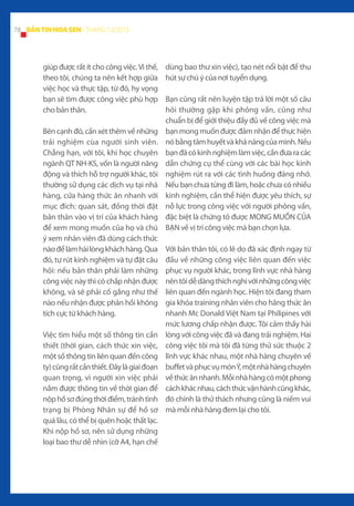 78 BẢN TIN HOA SEN - THÁNG 12/2013

giúp được rất ít cho công việc. Vì thế,
theo tôi, chúng ta nên kết hợp giữa
việc học và thực tập, từ đó, hy vọng
bạn sẽ tìm được công việc phù hợp
cho bản thân.
Bên cạnh đó, cần xét thêm về những
trải nghiệm cùa người sinh viên.
Chẳng hạn, với tôi, khi học chuyên
ngành QT NH-KS, vốn là người năng
động và thích hỗ trợ người khác, tôi
thường sử dụng các dịch vụ tại nhà
hàng, cửa hàng thức ăn nhanh với
mục đích: quan sát, đồng thời đặt
bản thân vào vị trí của khách hàng
để xem mong muốn của họ và chú
ý xem nhân viên đã dùng cách thức
nào để làm hài lòng khách hàng. Qua
đó, tự rút kinh nghiệm và tự đặt câu
hỏi: nếu bản thân phải làm những
công việc này thì có chấp nhận được
không, và sẽ phải cố gắng như thế
nào nếu nhận được phản hồi không
tích cực từ khách hàng.
Việc tìm hiểu một số thông tin cần
thiết (thời gian, cách thức xin việc,
một số thông tin liên quan đến công
ty) cũng rất cần thiết. Đây là giai đoạn
quan trọng, vì người xin việc phải
nắm được thông tin về thời gian để
nộp hồ sơ đúng thời điểm, tránh tình
trạng bị Phòng Nhân sự để hồ sơ
quá lâu, có thể bị quên hoặc thất lạc.
Khi nộp hồ sơ, nên sử dụng những
loại bao thư dễ nhìn (cỡ A4, hạn chế

dùng bao thư xin việc), tạo nét nổi bật để thu
hút sự chú ý của nơi tuyển dụng.
Bạn cũng rất nên luyện tập trả lời một số câu
hỏi thường gặp khi phỏng vấn, cũng như
chuẩn bị để giới thiệu đầy đủ về công việc mà
bạn mong muốn được đảm nhận để thực hiện
nó bằng tâm huyết và khả năng của mình. Nếu
bạn đã có kinh nghiệm làm việc, cần đưa ra các
dẫn chứng cụ thể cùng với các bài học kinh
nghiệm rút ra với các tình huống đáng nhớ.
Nếu bạn chưa từng đi làm, hoặc chưa có nhiều
kinh nghiệm, cần thể hiện được yêu thích, sự
nỗ lực trong công việc với người phỏng vấn,
đặc biệt là chứng tỏ được MONG MUỐN CỦA
BẠN về vị trí công việc mà bạn chọn lựa.
Với bản thân tôi, có lẽ do đã xác định ngay từ
đầu về những công việc liên quan đến việc
phục vụ người khác, trong lĩnh vực nhà hàng
nên tôi dễ dàng thích nghi với những công việc
liên quan đến ngành học. Hiện tôi đang tham
gia khóa training nhân viên cho hãng thức ăn
nhanh Mc Donald Việt Nam tại Philipines với
mức lương chấp nhận được. Tôi cảm thấy hài
lòng với công việc đã và đang trải nghiệm. Hai
công việc tôi mà tôi đã từng thử sức thuộc 2
lĩnh vực khác nhau, một nhà hàng chuyên về
buffet và phục vụ món Ý, một nhà hàng chuyên
về thức ăn nhanh. Mỗi nhà hàng có một phong
cách khác nhau, cách thức vận hành cũng khác,
đó chính là thử thách nhưng cũng là niềm vui
mà mỗi nhà hàng đem lại cho tôi.

 