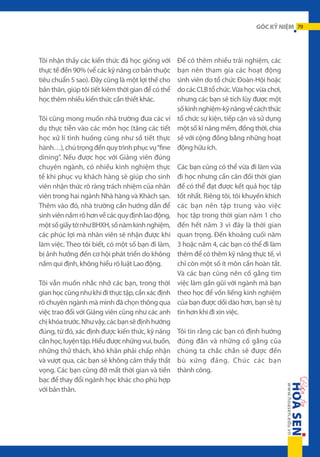 GÓC KỶ NIỆM 79

Tôi nhận thấy các kiến thức đã học giống với
thực tế đến 90% (vể các kỹ năng cơ bản thuộc
tiêu chuẩn 5 sao). Đây cũng là một lợi thế cho
bản thân, giúp tôi tiết kiêm thời gian để có thể
học thêm nhiều kiến thức cần thiết khác.
Tôi cũng mong muốn nhà trường đưa các ví
dụ thực tiễn vào các môn học (tăng các tiết
học xử lí tình huống cũng như số tiết thực
hành…), chú trọng đến quy trình phục vụ “fine
dining”. Nếu được học với Giảng viên đúng
chuyên ngành, có nhiều kinh nghiệm thực
tế khi phục vụ khách hàng sẽ giúp cho sinh
viên nhận thức rõ ràng trách nhiệm của nhân
viên trong hai ngành Nhà hàng và Khách sạn.
Thêm vào đó, nhà trường cần hướng dẫn để
sinh viên nắm rõ hơn về các quy định lao động,
một số giấy tờ như BHXH, số năm kinh nghiệm,
các phúc lợi mà nhân viên sẽ nhận được khi
làm việc. Theo tôi biết, có một số bạn đi làm,
bị ảnh hưởng đến cơ hội phát triển do không
nắm qui định, không hiểu rõ luật Lao động.
Tôi vẫn muốn nhắc nhở các bạn, trong thời
gian học cũng như khi đi thực tập, cần xác định
rõ chuyên ngành mà mình đã chọn thông qua
việc trao đổi với Giảng viên cũng như các anh
chị khóa trước. Như vậy, các bạn sẽ định hướng
đúng, từ đó, xác định được kiến thức, kỹ năng
cần học, luyện tập. Hiểu được những vui, buồn,
những thử thách, khó khăn phải chấp nhận
và vượt qua, các bạn sẽ không cảm thấy thất
vọng. Các bạn cũng đỡ mất thời gian và tiền
bạc để thay đổi ngành học khác cho phù hợp
với bản thân.

Để có thêm nhiều trải nghiệm, các
bạn nên tham gia các hoạt động
sinh viên do tổ chức Đoàn-Hội hoặc
do các CLB tổ chức. Vừa học vừa chơi,
nhưng các bạn sẽ tích lũy được một
số kinh nghiệm-kỹ năng về cách thức
tổ chức sự kiện, tiếp cận và sử dụng
một số kĩ năng mềm, đồng thời, chia
sẻ với cộng đồng bằng những hoạt
động hữu ích.
Các bạn cũng có thể vừa đi làm vừa
đi học nhưng cần cân đối thời gian
để có thể đạt được kết quả học tập
tốt nhất. Riêng tôi, tôi khuyến khích
các bạn nên tập trung vào việc
học tập trong thời gian năm 1 cho
đến hết năm 3 vì đây là thời gian
quan trọng. Đến khoảng cuối năm
3 hoặc năm 4, các bạn có thể đi làm
thêm để có thêm kỹ năng thực tế, vì
chỉ còn một số ít môn cần hoàn tất.
Và các bạn cũng nên cố gắng tìm
việc làm gần gũi với ngành mà bạn
theo học để vốn liếng kinh nghiệm
của bạn được dồi dào hơn, bạn sẽ tự
tin hơn khi đi xin việc.
Tôi tin rằng các bạn có định hướng
đúng đắn và những cố gắng của
chúng ta chắc chắn sẽ được đền
bù xứng đáng. Chúc các bạn
thành công.

 