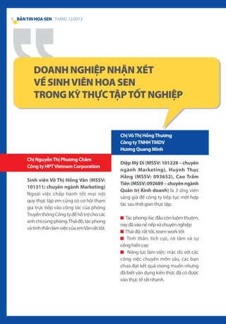 8 BẢN TIN HOA SEN - THÁNG 12/2013

DOANH NGHIỆP NHẬN XÉT
VỀ SINH VIÊN HOA SEN
TRONG KỲ THỰC TẬP TỐT NGHIỆP

Chị Võ Thị Hồng Thương
Công ty TNHH TMDV
Hương Quang Minh
Chị Nguyễn Thị Phương Châm
Công ty HPT Vietnam Corporation
Sinh viên Võ Thị Hồng Vân (MSSV:
101311; chuyên ngành Marketing)
Ngoài việc chấp hành tốt mọi nội
quy thực tập em cũng có cơ hội tham
gia trực tiếp vào công tác của phòng
Truyền thông Công ty để hỗ trợ cho các
anh chị cùng phòng. Thái độ, tác phong
và tinh thần làm việc của em Vân rất tốt.

Diệp Mỹ Di (MSSV: 101228 – chuyên
ngành Marketing), Huỳnh Thục
Hằng (MSSV: 093652), Cao Trầm
Tiên (MSSV: 092689 – chuyên ngành
Quản trị Kinh doanh) là 3 ứng viên
sáng giá để công ty tiếp tục mời hợp
tác sau thời gian thực tập.
Tác phong: lúc đầu còn luộm thuộm,
nay đã vào nề nếp và chuyên nghiệp
Thái độ: rất tốt, team work tốt
Tinh thần: tích cực, có tâm và sự
cống hiến cao
Năng lực làm việc: mặc dù với các
công việc chuyên môn sâu, các bạn
chưa đạt kết quả mong muốn nhưng
đã biết vận dụng kiến thức đã có được
vào thực tế rất nhanh.

 