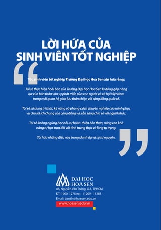 LỜI HỨA CỦA
SINH VIÊN TỐT NGHIỆP
Tôi, sinh viên tốt nghiệp Trường Đại học Hoa Sen xin hứa rằng:
Tôi sẽ thực hiện hoài bão của Trường Đại học Hoa Sen là đóng góp năng
lực của bản thân vào sự phát triển của con người và xã hội Việt Nam
trong mối quan hệ giao lưu thân thiện với cộng đồng quốc tế.
Tôi sẽ sử dụng tri thức, kỹ năng và phong cách chuyên nghiệp của mình phục
vụ cho lợi ích chung của cộng đồng và sẵn sàng chia sẻ với người khác.
Tôi sẽ không ngừng học hỏi, tự hoàn thiện bản thân, nâng cao khả
năng tự học trọn đời với tính trung thực và lòng tự trọng.
Tôi hứa những điều này trong danh dự và sự tự nguyện.

08, Nguyễn Văn Tráng, Q.1, TP.HCM
ĐT: 1900 1278 ext 11209 - 11283
Email: bantin@hoasen.edu.vn

www.hoasen.edu.vn

 