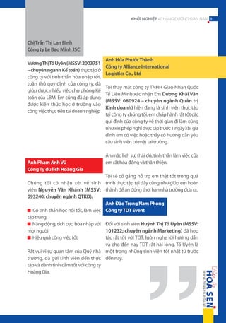 KHỞI NGHIỆP - CHẶNG ĐƯỜNG GIAN NAN 9

Chị Trần Thị Lan Bình
Công ty Le Bao Minh JSC
Vương Thị Tố Uyên (MSSV: 2003751
– chuyên ngành Kế toán) thực tập ở
công ty với tinh thần hòa nhập tốt,
tuân thủ quy định của công ty, đã
giúp được nhiều việc cho phòng Kế
toán của LBM. Em cũng đã áp dụng
được kiến thức học ở trường vào
công việc thực tiễn tai doanh nghiệp

Anh Phạm Anh Vũ
Công Ty du lịch Hoàng Gia

Anh Hứa Phước Thành
Công ty Alliance International
Logistics Co., Ltd
Tôi thay mặt công ty TNHH Giao Nhận Quốc
Tế Liên Minh xác nhận Em Dương Khải Văn
(MSSV: 080924 – chuyên ngành Quản trị
Kinh doanh) hiện đang là sinh viên thực tập
tại công ty chúng tôi: em chấp hành rất tốt các
qui định của công ty về thời gian đi làm cũng
như xin phép nghỉ thực tập trước 1 ngày khi gia
đình em có việc hoặc thầy cô hướng dẫn yêu
cầu sinh viên có mặt tại trường.
Ăn mặc lịch sự, thái độ, tinh thần làm việc của
em rất hòa đồng và thân thiện.

Tôi sẽ cố gắng hỗ trợ em thật tốt trong quá
Chúng tôi có nhận xét về sinh trình thực tập tại đây cũng như giúp em hoàn
viên Nguyễn Văn Khánh (MSSV: thành đề án đúng thời hạn nhà trường đưa ra.
093240; chuyên ngành QTKD):
Anh Đào Trọng Nam Phong
Có tinh thần học hỏi tốt, làm việc Công ty TDT Event
tập trung
Năng động, tích cực, hòa nhập với Đối với sinh viên Huỳnh Thị Tố Uyên (MSSV:
101232; chuyên ngành Marketing) đã hợp
mọi người
tác rất tốt với TDT, luôn nghe lời hướng dẫn
Hiệu quả công việc tốt
và cho đến nay TDT rất hài lòng. Tố Uyên là
Rất vui vì sự quan tâm của Quý nhà một trong những sinh viên tốt nhất từ trước
trường, đã gửi sinh viên đến thực đến nay.
tập và dành tình cảm tốt với công ty
Hoàng Gia.

 