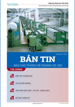 1
Lưu hành nội bộ
www.vcosa.vn
Tháng 02-2022
BÁO CÁO THỐNG KÊ NGÀNH XƠ, SỢI
BẢN TIN
TIN CHÍNH
Hiệp hội Bông Sợi Việt Nam
Ban Thông tin Truyền thông tổng hợp và biên tập
ĐIỂM TIN THƯƠNG MẠI
02
TIN CHUYÊN NGÀNH
03
TÌNH HÌNH SẢN XUẤT - CƠ CHẾ - CHÍNH SÁCH
08
SỐ LIỆU THỐNG KÊ
16
 