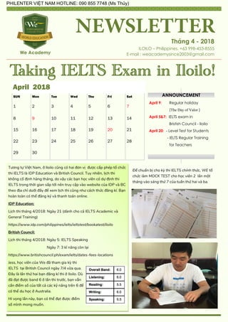 Tháng 4 - 2018
ILOILO – Philippines. +63 998-453-8555
E-mail : weacademysince2003@gmail.comWe Academy
Taking IELTS Exam in Iloilo!
April 2018
SUN Mon Tue Wed Thu Fri Sat
1 2 3 4 5 6 7
8 9 10 11 12 13 14
15 16 17 18 19 20 21
22 23 24 25 26 27 28
29 30
Tương tự Việt Nam, ở Iloilo cũng có hai đơn vị được cấp phép tổ chức
thi IELTS là IDP Education và British Council. Tuy nhiên, lịch thi
không cố định hàng tháng, do vậy các bạn học viên có dự định thi
IELTS trong thời gian sắp tới nên truy cập vào website của IDP và BC
theo địa chỉ dưới đây để xem lịch thi cũng như cách thức đăng kí. Bạn
hoàn toàn có thể đăng kz và thanh toán online.
IDP Education:
Lịch thi tháng 4/2018: Ngày 21 (dành cho cả IELTS Academic và
General Training)
https://www.idp.com/philippines/ielts/ieltstest/bookatest/iloilo
British Council:
Lịch thi tháng 4/2018: Ngày 5: IELTS Speaking
Ngày 7: 3 kĩ năng còn lại
https://www.britishcouncil.ph/exam/ielts/dates-fees-locations
Jess, học viên của We đã tham gia kỳ thi
IELTS tại British Council ngày 7/4 vừa qua.
Đây là lần thứ hai bạn đăng kí thi ở Iloilo. Dù
đã đạt được band 6 ở lần thi trước, bạn vẫn
cần điểm số của tất cả các kỹ năng trên 6 để
có thể du học ở Australia.
Hi vọng lần này, bạn có thể đạt được điểm
số mình mong muốn.
ANNOUNCEMENT
April 9: Regular holiday
(The Day of Valor )
April 5&7: IELTS exam in
Bristish Council - Iloilo
April 20: - Level Test for Students
- IELTS Regular Training
for Teachers
Để chuẩn bị cho kỳ thi IELTS chính thức, WE tổ
chức làm MOCK TEST cho học viên 2 lần một
tháng vào sáng thứ 7 của tuần thứ hai và ba.
PHILENTER VIỆT NAM HOTLINE: 090 855 7748 (Ms Thủy)
 