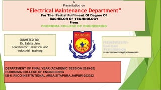 2016PCEEEBANTI038@POORNIMA.ORG
SUBMETED TO:-
Dr. Babita Jain
Coordinator :-Practical and
industrial training
DEPARTMENT OF FINAL YEAR (ACADEMIC SESSION 2019-20)
POORNIMA COLLEGE OF ENGINEERING
ISI-6 ,RIICO INSTITUTIONAL AREA,SITAPURA,JAIPUR-302022
A
Presentation on
“Electrical Maintenance Department”
For The Partial Fulfilment Of Degree Of
BACHELOR OF TECHNOLOGY
From
POORNIMA COLLEGE OF ENGINEERING
 