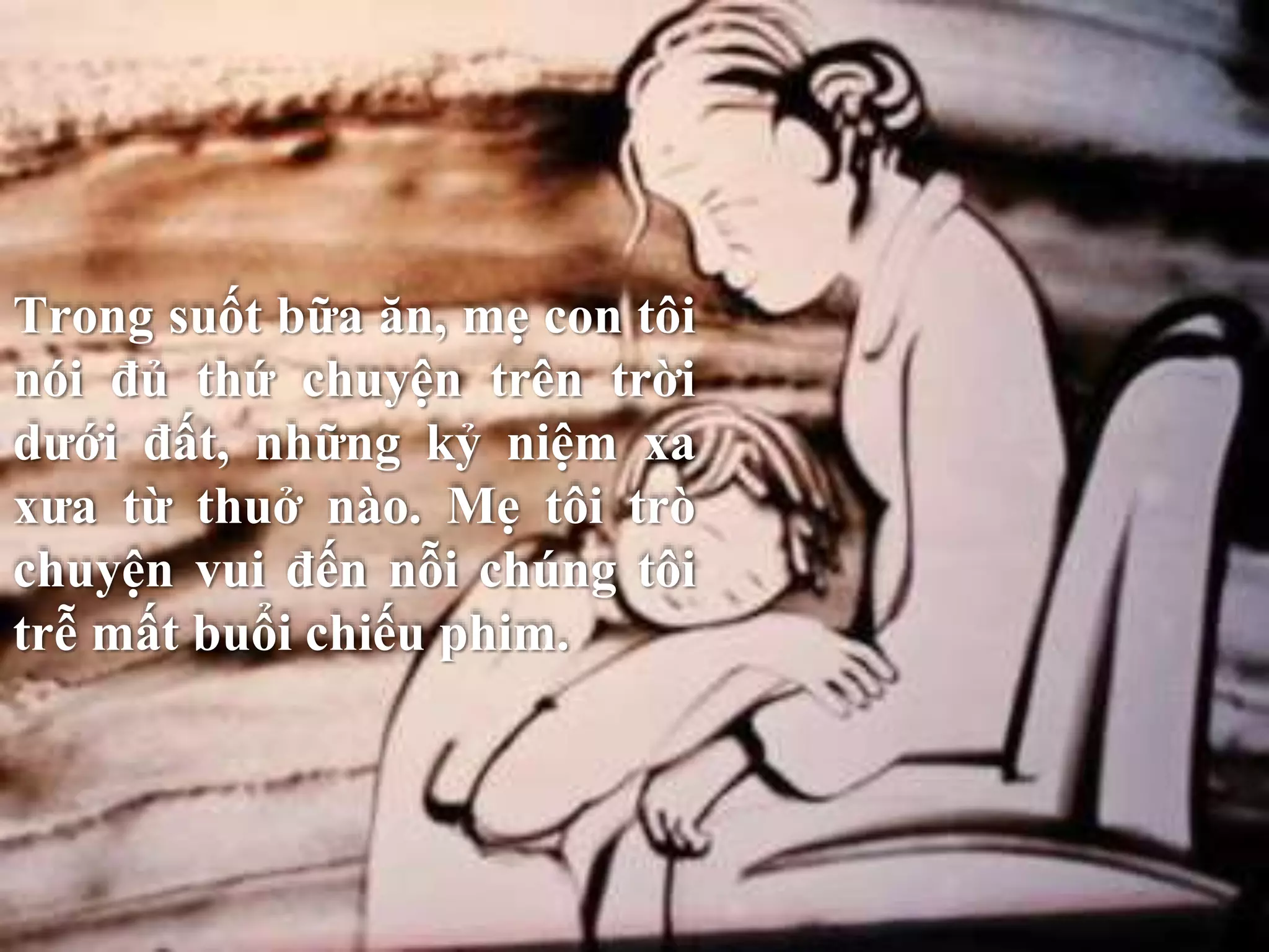 Trong suốt bữa ăn, mẹ con tôi 
nói đủ thứ chuyện trên trời 
dưới đất, những kỷ niệm xa 
xưa từ thuở nào. Mẹ tôi trò 
chuyện vui đến nỗi chúng tôi 
trễ mất buổi chiếu phim. 
 