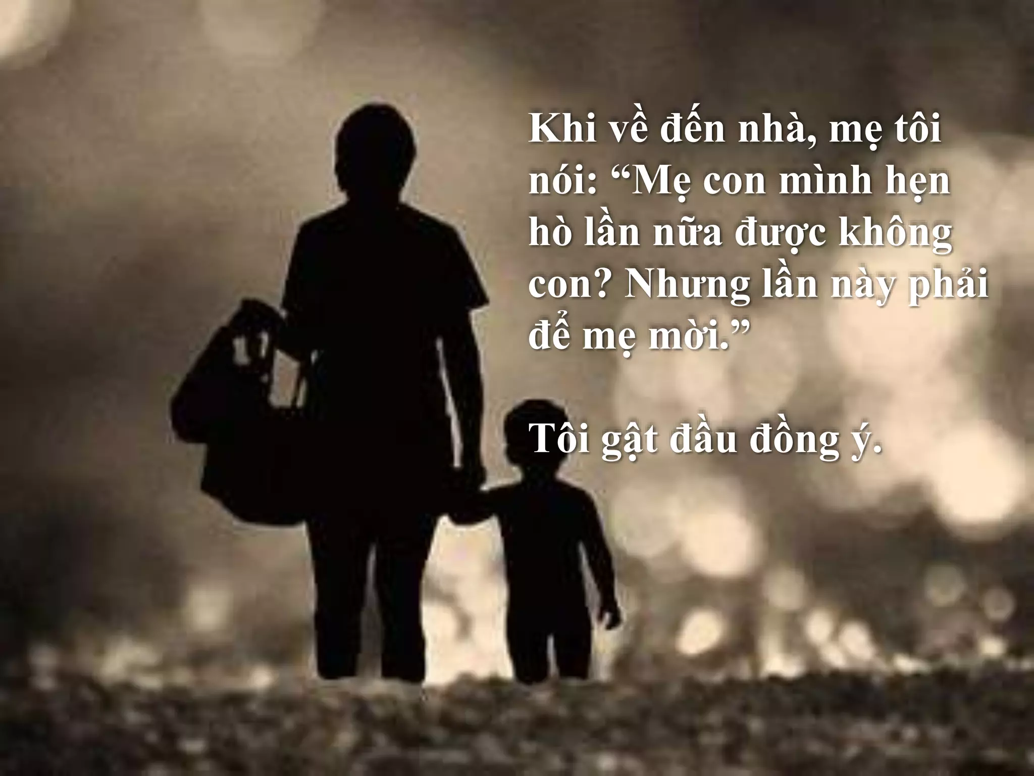 Khi về đến nhà, mẹ tôi 
nói: “Mẹ con mình hẹn 
hò lần nữa được không 
con? Nhưng lần này phải 
để mẹ mời.” 
Tôi gật đầu đồng ý. 
 