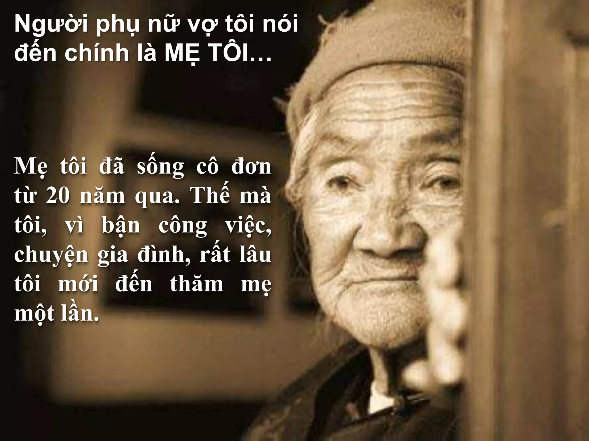 Người phụ nữ vợ tôi nói 
đến chính là MẸ TÔI… 
Mẹ tôi đã sống cô đơn 
từ 20 năm qua. Thế mà 
tôi, vì bận công việc, 
chuyện gia đình, rất lâu 
tôi mới đến thăm mẹ 
một lần. 
 