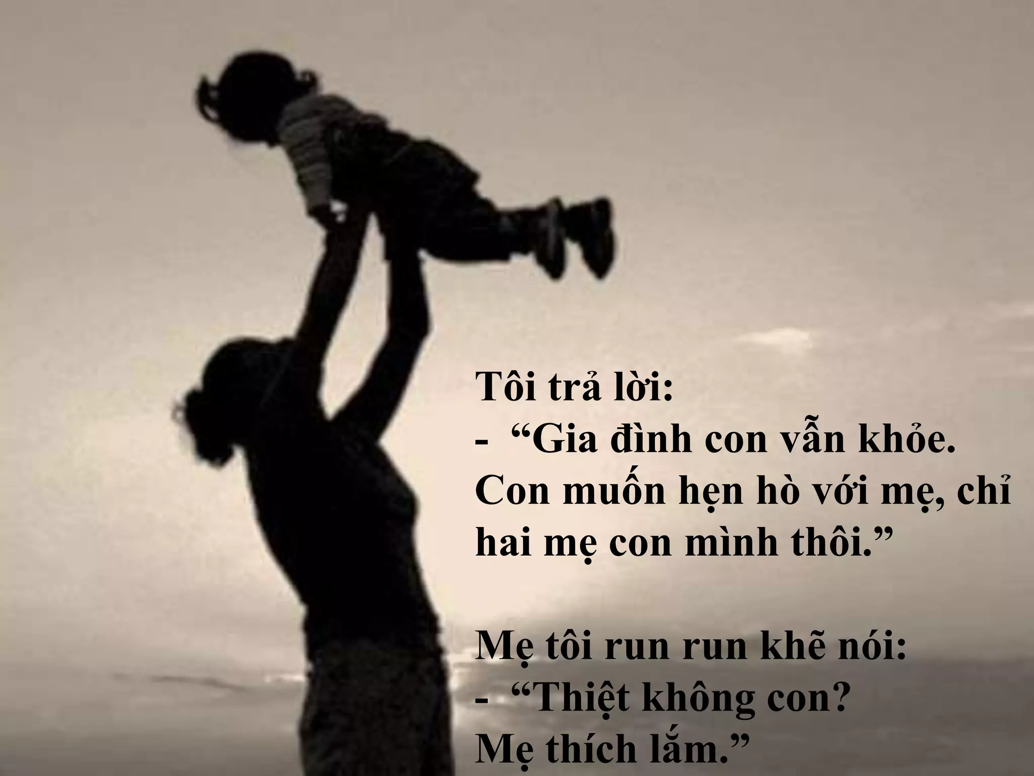 Tôi trả lời: 
- “Gia đình con vẫn khỏe. 
Con muốn hẹn hò với mẹ, chỉ 
hai mẹ con mình thôi.” 
Mẹ tôi run run khẽ nói: 
- “Thiệt không con? 
Mẹ thích lắm.” 
 