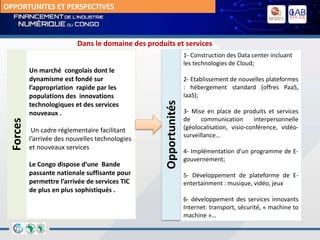Un marché congolais dont le
dynamisme est fondé sur
l’appropriation rapide par les
populations des innovations
technologiques et des services
nouveaux .
Un cadre réglementaire facilitant
l’arrivée des nouvelles technologies
et nouveaux services
Le Congo dispose d’une Bande
passante nationale suffisante pour
permettre l’arrivée de services TIC
de plus en plus sophistiqués .
1- Construction des Data center incluant
les technologies de Cloud;
2- Etablissement de nouvelles plateformes
: hébergement standard (offres PaaS,
IaaS);
3- Mise en place de produits et services
de communication interpersonnelle
(géolocalisation, visio-conférence, vidéo-
surveillance…
4- Implémentation d’un programme de E-
gouvernement;
5- Développement de plateforme de E-
entertainment : musique, vidéo, jeux
6- développement des services innovants
Internet: transport, sécurité, « machine to
machine »…
Forces
Opportunités
Dans le domaine des produits et services
OPPORTUNITES ET PERSPECTIVES
 