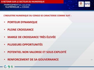 14
A RETENIR SUR LE SECTEUR DU NUMERIQUE
• PORTEUR DYNAMIQUE
• PLEINE CROISSANCE
• MARGE DE CROISSANCE TRÈS ÉLEVÉE
• PLUSIEURS OPPORTUNITÉS
• POTENTIEL NON VALORISE ET SOUS EXPLOITÉ
• RENFORCEMENT DE SA GOUVERNANCE
L’INDUSTRIE NUMERIQUE DU CONGO SE CARACTERISE COMME SUIT :
 