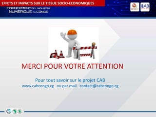 EFFETS ET IMPACTS SUR LE TISSUE SOCIO-ECONOMIQUES
Pour tout savoir sur le projet CAB
www.cabcongo.cg ou par mail contact@cabcongo.cg
MERCI POUR VOTRE ATTENTION
 