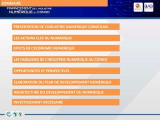 SOMMAIRE
PRESENTATION DE L’INDUSTRIE NUMERIQUE CONGOLAIS
LES ACTIONS CLES DU NUMERIQUE
EFFETS DE L’ECONOMIE NUMERIQUE
LES FAIBLESSES DE L’INDUSTRIE NUMERIQUE AU CONGO
OPPORTUNITES ET PERSPECTIVES
ELABORATION DU PLAN DE DEVELOPPEMENT NUMERIQUE
ARCHITECTURE DU DEVELOPPEMENT DU NUMERIQUE
INVESTISSEMENT NECESSAIRE
 