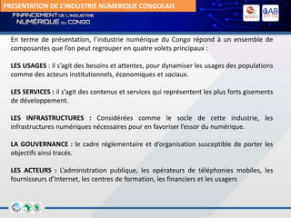 PRESENTATION DE L’INDUSTRIE NUMERIQUE CONGOLAIS
En terme de présentation, l’industrie numérique du Congo répond à un ensemble de
composantes que l’on peut regrouper en quatre volets principaux :
LES USAGES : il s’agit des besoins et attentes, pour dynamiser les usages des populations
comme des acteurs institutionnels, économiques et sociaux.
LES SERVICES : il s’agit des contenus et services qui représentent les plus forts gisements
de développement.
LES INFRASTRUCTURES : Considérées comme le socle de cette industrie, les
infrastructures numériques nécessaires pour en favoriser l’essor du numérique.
LA GOUVERNANCE : le cadre réglementaire et d’organisation susceptible de porter les
objectifs ainsi tracés.
LES ACTEURS : L’administration publique, les opérateurs de téléphonies mobiles, les
fournisseurs d’Internet, les centres de formation, les financiers et les usagers
 