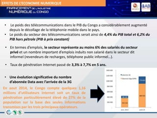 EFFETS DE L’ECONOMIE NUMERIQUE
• Le poids des télécommunications dans le PIB du Congo a considérablement augmenté
depuis le décollage de la téléphonie mobile dans le pays.
• Le poids du secteur des télécommunications serait ainsi de 4,4% du PIB total et 6,2% du
PIB hors pétrole (PIB à prix constant)
• En termes d’emplois, le secteur représente au moins 6% des salariés du secteur
privé et un nombre important d’emplois induits non salarié dans le secteur dit
informel (revendeurs de recharges, téléphone public informel…).
• Taux de pénétration Internet passé de 3,3% à 7,7% en 5 ans.
• Une évolution significative du nombre
d’abonnée Data avec l’arrivée de la 3G
En aout 2014, le Congo compte quelques 1,16
millions d’utilisateurs internet soit un taux de
pénétration particulièrement élevé de 27% de la
population sur la base des seules informations
transmises par les trois principaux opérateurs.
 