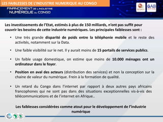 LES FAIBLESSES DE L’INDUSTRIE NUMERIQUE AU CONGO
• Une très grande disparité de poids entre la téléphonie mobile et le reste des
activités, notamment sur la Data.
• Une faible visibilité sur le net. Il y aurait moins de 15 portails de services publics.
• Un retard du Congo dans l’internet par rapport à deux autres pays africains
francophones qui ne sont pas dans des situations exceptionnelles vis-à-vis des
télécommunications et de l’internet en Afrique..
Les investissements de l’Etat, estimés à plus de 150 milliards, n’ont pas suffit pour
couvrir les besoins de cette industrie numériques. Les principales faiblesses sont :
Les faiblesses considérées comme atout pour le développement de l’industrie
numérique
• Un faible usage domestique, on estime que moins de 10.000 ménages ont un
ordinateur dans le foyer.
• Position en aval des acteurs (distribution des services) et non la conception sur la
chaine de valeur du numérique. Frein à la formation de qualité.
 