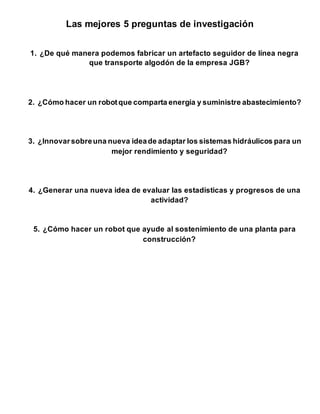 Las mejores 5 preguntas de investigación
1. ¿De qué manera podemos fabricar un artefacto seguidor de línea negra
que transporte algodón de la empresa JGB?
2. ¿Cómo hacer un robotque comparta energía y suministre abastecimiento?
3. ¿Innovarsobreuna nueva ideade adaptar los sistemas hidráulicos para un
mejor rendimiento y seguridad?
4. ¿Generar una nueva idea de evaluar las estadísticas y progresos de una
actividad?
5. ¿Cómo hacer un robot que ayude al sostenimiento de una planta para
construcción?
 