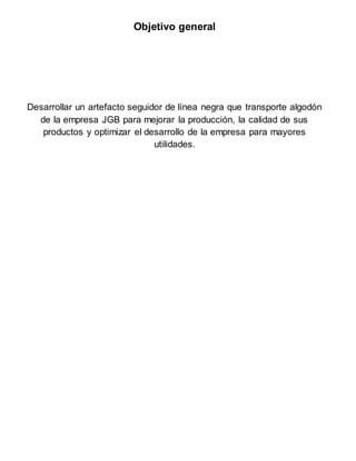 Objetivo general
Desarrollar un artefacto seguidor de línea negra que transporte algodón
de la empresa JGB para mejorar la producción, la calidad de sus
productos y optimizar el desarrollo de la empresa para mayores
utilidades.
 