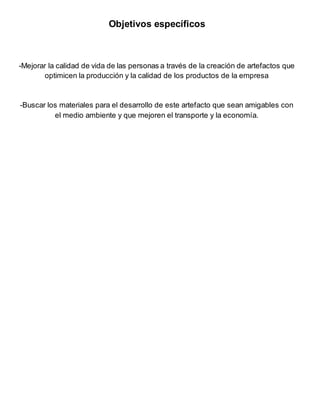 Objetivos específicos
-Mejorar la calidad de vida de las personas a través de la creación de artefactos que
optimicen la producción y la calidad de los productos de la empresa
-Buscar los materiales para el desarrollo de este artefacto que sean amigables con
el medio ambiente y que mejoren el transporte y la economía.
 