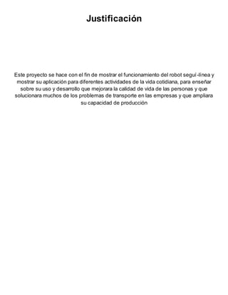 Justificación
Este proyecto se hace con el fin de mostrar el funcionamiento del robot seguí-línea y
mostrar su aplicación para diferentes actividades de la vida cotidiana, para enseñar
sobre su uso y desarrollo que mejorara la calidad de vida de las personas y que
solucionara muchos de los problemas de transporte en las empresas y que ampliara
su capacidad de producción
 