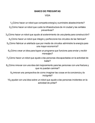 BANCO DE PREGUNTAS
VIDA
1¿Cómo hacer un robot que comparta energía y suministre abastecimiento?
2¿Cómo hacer un robot que cuide la infraestructura de mi ciudad y las señales
preventivas?
3¿Cómo hacer un robot que ayude al sostenimiento de una planta para construcción?
4¿Cómo hacer un robot que integre y perfeccione los circuitos de las fabricas?
5¿Cómo fabricar un artefacto que por medio de circuitos administre la energía para
una mayor economía?
6¿Cómo crear un idea para lograr un programa que funcione para enviar y recibir
mensajes?
7¿Cómo hacer un robot que ayude a las personas discapacitadas en la actividad de
bailar?
8¿Cómo innovar con una idea del mejoramiento para las personas con una fractura y
que no puedan caminar?
9¿innovar una perspectiva de como imaginar las cosas en la conciencia y la
incógnita?
10¿ayudar con una idea sobre un robot que ayude a las personas invidentes en la
actividad de pintar?
 