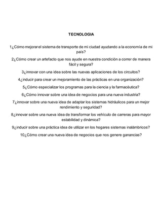 TECNOLOGIA
1¿Cómo mejorarel sistema de transporte de mi ciudad ayudando a la economía de mi
país?
2¿Cómo crear un artefacto que nos ayude en nuestra condición a correr de manera
fácil y segura?
3¿innovar con una idea sobre las nuevas aplicaciones de los circuitos?
4¿inducir para crear un mejoramiento de las prácticas en una organización?
5¿Cómo especializar los programas para la ciencia y la farmacéutica?
6¿Cómo innovar sobre una idea de negocios para una nueva industria?
7¿innovar sobre una nueva idea de adaptar los sistemas hidráulicos para un mejor
rendimiento y seguridad?
8¿innovar sobre una nueva idea de transformar los vehículo de carreras para mayor
estabilidad y dinámica?
9¿inducir sobre una práctica idea de utilizar en los hogares sistemas inalámbricos?
10¿Cómo crear una nueva idea de negocios que nos genere ganancias?
 