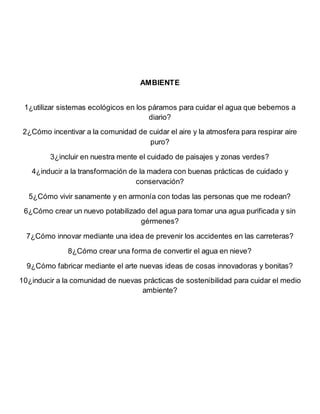 AMBIENTE
1¿utilizar sistemas ecológicos en los páramos para cuidar el agua que bebemos a
diario?
2¿Cómo incentivar a la comunidad de cuidar el aire y la atmosfera para respirar aire
puro?
3¿incluir en nuestra mente el cuidado de paisajes y zonas verdes?
4¿inducir a la transformación de la madera con buenas prácticas de cuidado y
conservación?
5¿Cómo vivir sanamente y en armonía con todas las personas que me rodean?
6¿Cómo crear un nuevo potabilizado del agua para tomar una agua purificada y sin
gérmenes?
7¿Cómo innovar mediante una idea de prevenir los accidentes en las carreteras?
8¿Cómo crear una forma de convertir el agua en nieve?
9¿Cómo fabricar mediante el arte nuevas ideas de cosas innovadoras y bonitas?
10¿inducir a la comunidad de nuevas prácticas de sostenibilidad para cuidar el medio
ambiente?
 